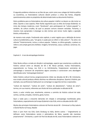 O segundo problema relaciona-se ao fato de que, assim como seus colegas de história política
ou econômica, os historiadores culturais devem praticar a crítica das fontes, dirigindo
questionamentos sobre os propósitos de determinado texto ou documento histórico.
Outro problema para os historiadores da cultura popular é definir se devem ou não incluir as
elites. Quanto a esse aspecto, Peter Burke argumenta que as elites da Europa Ocidental, no
início dos tempos modernos, eram “biculturais”, pois participavam da “cultura popular” e,
também, da cultura erudita, da qual as pessoas comuns estavam excluídas. Portanto, a
maneira mais apropriada é empregar os dois termos sem tornar muito rígida a oposição
binária, enfocando-os
de maneira mais ampla. Finalizando este capítulo, o autor registra que a definição do termo
cultura é problemática, pois, “em geral, é usado para se referir à ‘alta cultura’”, “às artes e às
ciências” Posteriormente, incluiu a cultura popular. Todavia, na última geração, a palavra se
refere a uma ampla gama de artefatos: imagens, ferramentas, casas; e práticas: conversar, ler,
jogar.
Capitulo 3 - A vez da antropologia histórica
Peter Burke enfoca a virada em direção à antropologia, aspecto que caracterizou a prática da
história cultural entre as décadas de 60 e 90. Nesse período, muitos historiadores,
especialmente na França, nos EUA e na Grã-Bretanha, freqüentaram seminários de
antropologia e tomaram de empréstimo alguns conceitos e construíram uma abordagem
identificada como “antropologia histórica”.
Sobre história cultural tornou progressivamente nítido nas décadas de 80 e 90. Entretanto,
essa virada cultural produziu efeitos distintos nas diferentes disciplinas. Quanto à história, por
exemplo, seus profissionais habituaram-se a empregar os seguintes termos e expressões:
“cultura da imprensa”, “cultura de corte”, “cultura do absolutismo”, “cultura do amor”,
termos, em sua maioria, referentes aos títulos de livros publicados na década de 90.
Assim, o autor sinaliza que, atualmente, estamos a caminho da história cultural de tudo:
sonhos, comida, emoções, memória, gesto, humor.
Qual a razão para a crescente demanda em relação à antropologia manifestada pelos
historiadores, especialmente da Europa Ocidental e dos EUA, entre as décadas de 60 e 90?
Muitos dos principais historiadores culturais do final do século XX – Emmanuel Le Roy Ladurie
e Daniel Roche na França, Natalie
Davis e Lynn Hunt nos EUA, Carlo Ginzburg na Itália, dentre outros – “originalmente se
definiam como historiadores sociais e admiradores de Marx, quando não marxistas
propriamente”. Entretanto, a partir do final da década de 60, esses historiadores voltaram-se
 