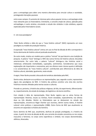 para a antropologia para obter uma maneira alternativa para vincular cultura e sociedade,
privilegiando interações possíveis
entre esses campos. O aumento do interesse pela cultura popular tornou a antropologia ainda
mais relevante para os historiadores. Entretanto, o conceito amplo de cultura, aplicado pelos
antropólogos, é outro atrativo, vinculando o estudo dos símbolos à vida cotidiana, aspecto
explorado pelos historiadores sociais.
4 - Um novo paradigma?
Peter Burke enfatiza a idéia de que a “nova história cultural” (NHC) representa um novo
paradigma ou modelo de produção histórica.
A expressão “nova história cultural” entrou em uso no final da década de 80 e corresponde à
forma dominante de história cultural praticada atualmente.
De outro modo, sinaliza um modelo para a prática “normal” da qual decorre uma tradição de
pesquisa. A palavra “nova” distingue a NHC das outras formas de história cultural, discutidas
anteriormente. Por outro lado, a palavra “cultural” distingue-a das histórias social e
intelectual, enfatizando mentalidades, suposições, sentimentos. Consideramos que essas
explanações são importantes e necessárias, pois nos oferece maior clareza quanto à definição
e às características da “nova história cultural”, contribuindo para diferenciá-la da idéia de
história cultural, abordada, igualmente, neste estudo.
A seguir, Peter Burke procede à discussão de temáticas abordadas pela NHC.
Dentre estas, destacam-se as práticas e as representações, que, segundo o autor, representam
alguns dos paradigmas da NHC. A história das práticas constitui uma área dos escritos
históricos recentes afetados pelas teorias sociais e culturais.
Procede se, portanto, à história das práticas religiosas, da fala, do experimento, diferenciando-
se, respectivamente, do estudo da teologia, da lingüística e da teoria científica.
Com relação à idéia de representação, Peter Burke registra que as várias formas de
representação: literárias, visuais ou mentais, foram estudadas, especialmente, nas últimas
duas ou três décadas. Dentre os historiadores que se destacaram no estudo das
representações, encontra-se Roger Chartier que escreveu, dentre outros textos, A história
cultural: entre práticas e representações (1988). Outra forma de NHC que atualmente se
encontra em expansão é a história da memória.
Outro domínio da NHC que, atualmente, desfruta de posição privilegiada, é a história do
corpo. A partir do início da década de 80, uma corrente de estudos concentrou-se nos corpos
masculino e feminino; no corpo como experiência e símbolo; nos corpos desmembrados,
atléticos, dissecados.
 