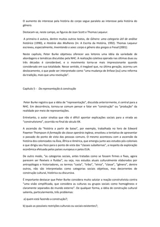 O aumento do interesse pela história do corpo segue paralelo ao interesse pela história do
gênero.
Destacam-se, neste campo, as figuras de Joan Scott e Thomas Laqueur.
A primeira é autora, dentre muitos outros textos, de Gênero: uma categoria útil de análise
histórica (1990), e História das Mulheres (In: A Escrita da História, 1992). Thomas Laqueur
escreveu, especialmente, Inventando o sexo: corpo e gênero dos gregos a Freud (2001).
Neste capítulo, Peter Burke objetivou oferecer aos leitores uma idéia da variedade de
abordagens e temáticas discutidas pela NHC. A realização coletiva operada nas últimas duas ou
três décadas é considerável, e o movimento torna-se mais impressionante quando
considerado em sua totalidade. Nesse sentido, é inegável que, na última geração, ocorreu um
deslocamento, o que pode ser interpretado como “uma mudança de ênfase *ou+ uma reforma
da tradição, mais que uma revolução”.
Capítulo 5 - Da representação à construção
Peter Burke registra que a idéia de “representação”, discutida anteriormente, é central para a
NHC. Em decorrência, tornou-se comum pensar e falar em “construção” ou “produção” da
realidade por meio de representações.
Entretanto, o autor sinaliza que não é difícil apontar explicações sociais para a virada ao
“construtivismo”, ocorrida no final do século XX.
A ascensão da “história a partir de baixo”, por exemplo, trabalhada no livro de Edward
Pawmer Thompson A formação da classe operária inglesa, envolveu a tentativa de apresentar
o passado do ponto de vista das pessoas comuns. O mesmo aconteceu com a ascensão da
história dos colonizados na Ásia, África e América, que emergiu junto aos estudos pós-coloniais
e que dirigiu seu foco para o ponto de vista das “classes subalternas”, a respeito da exploração
econômica efetuada pelos países europeus e pelos EUA.
De outro modo, “as categorias sociais, antes tratadas como se fossem firmes e fixas, agora
parecem ser flexíveis e fluídas”, ou seja, nos estudos atuais culturalmente elaborados por
antropólogos e historiadores, os termos “casta”, “tribo”, “etnia”, “classe”, “gênero”, dentre
outros, não são interpretadas como categorias sociais objetivas, mas decorrentes de
construção cultural, histórica ou discursiva.
É importante destacar que Peter Burke considera muito salutar a reação construtivista contra
“uma visão simplificada, que considera as culturas ou grupos sociais como homogêneos e
claramente separados do mundo externo”. De qualquer forma, a idéia de construção cultural
salienta, particularmente, três problemas:
a) quem está fazendo a construção?;
b) quais as possíveis restrições culturais ou sociais existentes?;
 