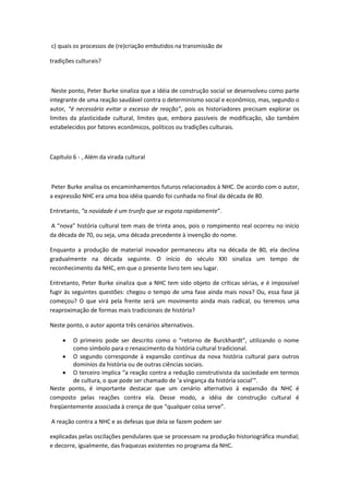 c) quais os processos de (re)criação embutidos na transmissão de
tradições culturais?
Neste ponto, Peter Burke sinaliza que a idéia de construção social se desenvolveu como parte
integrante de uma reação saudável contra o determinismo social e econômico, mas, segundo o
autor, “é necessário evitar o excesso de reação”, pois os historiadores precisam explorar os
limites da plasticidade cultural, limites que, embora passíveis de modificação, são também
estabelecidos por fatores econômicos, políticos ou tradições culturais.
Capítulo 6 - , Além da virada cultural
Peter Burke analisa os encaminhamentos futuros relacionados à NHC. De acordo com o autor,
a expressão NHC era uma boa idéia quando foi cunhada no final da década de 80.
Entretanto, “a novidade é um trunfo que se esgota rapidamente”.
A “nova” história cultural tem mais de trinta anos, pois o rompimento real ocorreu no início
da década de 70, ou seja, uma década precedente à invenção do nome.
Enquanto a produção de material inovador permaneceu alta na década de 80, ela declina
gradualmente na década seguinte. O início do século XXI sinaliza um tempo de
reconhecimento da NHC, em que o presente livro tem seu lugar.
Entretanto, Peter Burke sinaliza que a NHC tem sido objeto de críticas sérias, e é impossível
fugir às seguintes questões: chegou o tempo de uma fase ainda mais nova? Ou, essa fase já
começou? O que virá pela frente será um movimento ainda mais radical, ou teremos uma
reaproximação de formas mais tradicionais de história?
Neste ponto, o autor aponta três cenários alternativos.
 O primeiro pode ser descrito como o “retorno de Burckhardt”, utilizando o nome
como símbolo para o renascimento da história cultural tradicional.
 O segundo corresponde à expansão contínua da nova história cultural para outros
domínios da história ou de outras ciências sociais.
 O terceiro implica “a reação contra a redução construtivista da sociedade em termos
de cultura, o que pode ser chamado de ‘a vingança da história social’”.
Neste ponto, é importante destacar que um cenário alternativo à expansão da NHC é
composto pelas reações contra ela. Desse modo, a idéia de construção cultural é
freqüentemente associada à crença de que “qualquer coisa serve”.
A reação contra a NHC e as defesas que dela se fazem podem ser
explicadas pelas oscilações pendulares que se processam na produção historiográfica mundial;
e decorre, igualmente, das fraquezas existentes no programa da NHC.
 