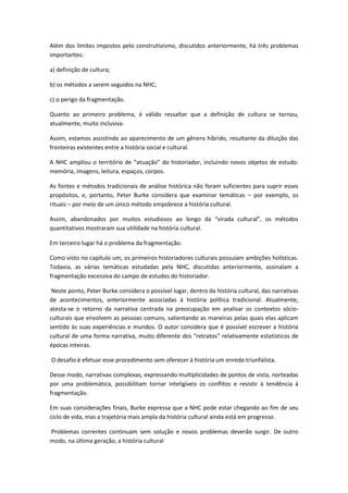 Além dos limites impostos pelo construtivismo, discutidos anteriormente, há três problemas
importantes:
a) definição de cultura;
b) os métodos a serem seguidos na NHC;
c) o perigo da fragmentação.
Quanto ao primeiro problema, é válido ressaltar que a definição de cultura se tornou,
atualmente, muito inclusiva.
Assim, estamos assistindo ao aparecimento de um gênero híbrido, resultante da diluição das
fronteiras existentes entre a história social e cultural.
A NHC ampliou o território de “atuação” do historiador, incluindo novos objetos de estudo:
memória, imagens, leitura, espaços, corpos.
As fontes e métodos tradicionais de análise histórica não foram suficientes para suprir esses
propósitos, e, portanto, Peter Burke considera que examinar temáticas – por exemplo, os
rituais – por meio de um único método empobrece a história cultural.
Assim, abandonados por muitos estudiosos ao longo da “virada cultural”, os métodos
quantitativos mostraram sua utilidade na história cultural.
Em terceiro lugar há o problema da fragmentação.
Como visto no capítulo um, os primeiros historiadores culturais possuíam ambições holísticas.
Todavia, as várias temáticas estudadas pela NHC, discutidas anteriormente, assinalam a
fragmentação excessiva do campo de estudos do historiador.
Neste ponto, Peter Burke considera o possível lugar, dentro da história cultural, das narrativas
de acontecimentos, anteriormente associadas à história política tradicional. Atualmente,
atesta-se o retorno da narrativa centrada na preocupação em analisar os contextos sócio-
culturais que envolvem as pessoas comuns, salientando as maneiras pelas quais elas aplicam
sentido às suas experiências e mundos. O autor considera que é possível escrever a história
cultural de uma forma narrativa, muito diferente dos “retratos” relativamente estatísticos de
épocas inteiras.
O desafio é efetuar esse procedimento sem oferecer à história um enredo triunfalista.
Desse modo, narrativas complexas, expressando multiplicidades de pontos de vista, norteadas
por uma problemática, possibilitam tornar inteligíveis os conflitos e resistir à tendência à
fragmentação.
Em suas considerações finais, Burke expressa que a NHC pode estar chegando ao fim de seu
ciclo de vida, mas a trajetória mais ampla da história cultural ainda está em progresso.
Problemas correntes continuam sem solução e novos problemas deverão surgir. De outro
modo, na última geração, a história cultural
 