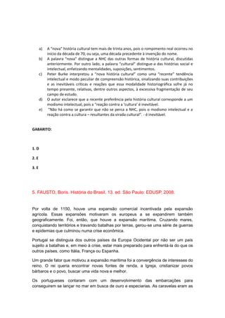 a) A “nova” história cultural tem mais de trinta anos, pois o rompimento real ocorreu no
início da década de 70, ou seja, uma década precedente à invenção do nome.
b) A palavra “nova” distingue a NHC das outras formas de história cultural, discutidas
anteriormente. Por outro lado, a palavra “cultural” distingue-a das histórias social e
intelectual, enfatizando mentalidades, suposições, sentimentos.
c) Peter Burke interpretou a “nova história cultural” como uma “recente” tendência
intelectual e modo peculiar de compreensão histórica, sinalizando suas contribuições
e as inevitáveis críticas e reações que essa modalidade historiográfica sofre já no
tempo presente, relativas, dentre outros aspectos, à excessiva fragmentação de seu
campo de estudo.
d) O autor esclarece que a recente preferência pela história cultural corresponde a um
modismo intelectual, pois a “reação contra a ‘cultura’ é inevitável.
e) “Não há como se garantir que não se perca a NHC, pois o modismo intelectual e a
reação contra a cultura – resultantes da virada cultural”. - é inevitável.
GABARITO:
1. D
2. E
3. E
5. FAUSTO, Boris. História do Brasil. 13. ed. São Paulo: EDUSP, 2008.
Por volta de 1150, houve uma expansão comercial incentivada pela expansão
agrícola. Essas expansões motivaram os europeus a se expandirem também
geograficamente. Foi, então, que houve a expansão marítima. Cruzando mares,
conquistando territórios e travando batalhas por terras, gerou-se uma série de guerras
e epidemias que culminou numa crise econômica.
Portugal se distinguia dos outros países da Europa Ocidental por não ser um país
sujeito a batalhas e, em meio à crise, estar mais preparado para enfrentá-la do que os
outros países, como Itália, França ou Espanha.
Um grande fator que motivou a expansão marítima foi a convergência de interesses do
reino. O rei queria encontrar novas fontes de renda, a Igreja, cristianizar povos
bárbaros e o povo, buscar uma vida nova e melhor.
Os portugueses contaram com um desenvolvimento das embarcações para
conseguirem se lançar no mar em busca de ouro e especiarias. As caravelas eram as
 
