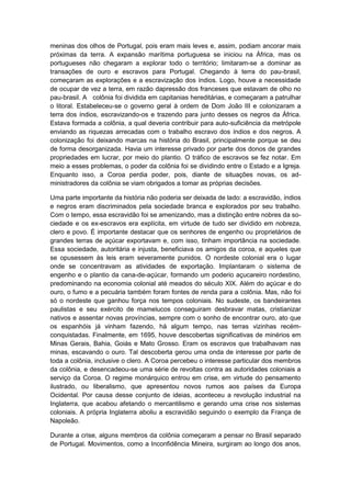 meninas dos olhos de Portugal, pois eram mais leves e, assim, podiam ancorar mais
próximas da terra. A expansão marítima portuguesa se iniciou na África, mas os
portugueses não chegaram a explorar todo o território; limitaram-se a dominar as
transações de ouro e escravos para Portugal. Chegando à terra do pau-brasil,
começaram as explorações e a escravização dos índios. Logo, houve a necessidade
de ocupar de vez a terra, em razão dapressão dos franceses que estavam de olho no
pau-brasil. A colônia foi dividida em capitanias hereditárias, e começaram a patrulhar
o litoral. Estabeleceu-se o governo geral à ordem de Dom João III e colonizaram a
terra dos índios, escravizando-os e trazendo para junto desses os negros da África.
Estava formada a colônia, a qual deveria contribuir para auto-suficiência da metrópole
enviando as riquezas arrecadas com o trabalho escravo dos índios e dos negros. A
colonização foi deixando marcas na história do Brasil, principalmente porque se deu
de forma desorganizada. Havia um interesse privado por parte dos donos de grandes
propriedades em lucrar, por meio do plantio. O tráfico de escravos se fez notar. Em
meio a esses problemas, o poder da colônia foi se dividindo entre o Estado e a Igreja.
Enquanto isso, a Coroa perdia poder, pois, diante de situações novas, os ad-
ministradores da colônia se viam obrigados a tomar as próprias decisões.
Uma parte importante da história não poderia ser deixada de lado: a escravidão, índios
e negros eram discriminados pela sociedade branca e explorados por seu trabalho.
Com o tempo, essa escravidão foi se amenizando, mas a distinção entre nobres da so-
ciedade e os ex-escravos era explícita, em virtude de tudo ser dividido em nobreza,
clero e povo. É importante destacar que os senhores de engenho ou proprietários de
grandes terras de açúcar exportavam e, com isso, tinham importância na sociedade.
Essa sociedade, autoritária e injusta, beneficiava os amigos da coroa, e aqueles que
se opusessem às leis eram severamente punidos. O nordeste colonial era o lugar
onde se concentravam as atividades de exportação. Implantaram o sistema de
engenho e o plantio da cana-de-açúcar, formando um poderio açucareiro nordestino,
predominando na economia colonial até meados do século XIX. Além do açúcar e do
ouro, o fumo e a pecuária também foram fontes de renda para a colônia. Mas, não foi
só o nordeste que ganhou força nos tempos coloniais. No sudeste, os bandeirantes
paulistas e seu exército de mamelucos conseguiram desbravar matas, cristianizar
nativos e assentar novas províncias, sempre com o sonho de encontrar ouro, ato que
os espanhóis já vinham fazendo, há algum tempo, nas terras vizinhas recém-
conquistadas. Finalmente, em 1695, houve descobertas significativas de minérios em
Minas Gerais, Bahia, Goiás e Mato Grosso. Eram os escravos que trabalhavam nas
minas, escavando o ouro. Tal descoberta gerou uma onda de interesse por parte de
toda a colônia, inclusive o clero. A Coroa percebeu o interesse particular dos membros
da colônia, e desencadeou-se uma série de revoltas contra as autoridades coloniais a
serviço da Coroa. O regime monárquico entrou em crise, em virtude do pensamento
ilustrado, ou liberalismo, que apresentou novos rumos aos países da Europa
Ocidental. Por causa desse conjunto de ideias, aconteceu a revolução industrial na
Inglaterra, que acabou afetando o mercantilismo e gerando uma crise nos sistemas
coloniais. A própria Inglaterra aboliu a escravidão seguindo o exemplo da França de
Napoleão.
Durante a crise, alguns membros da colônia começaram a pensar no Brasil separado
de Portugal. Movimentos, como a Inconfidência Mineira, surgiram ao longo dos anos,
 