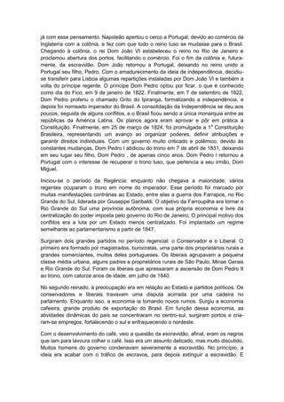 já com esse pensamento. Napoleão apertou o cerco a Portugal, devido ao comércio da
Inglaterra com a colônia, e fez com que todo o reino luso se mudasse para o Brasil.
Chegando à colônia, o rei Dom João VI estabeleceu o reino no Rio de Janeiro e
proclamou abertura dos portos, facilitando o comércio. Foi o fim da colônia e, futura-
mente, da escravidão. Dom João retornou a Portugal, deixando no reino unido a
Portugal seu filho, Pedro. Com o amadurecimento da ideia de independência, decidiu-
se transferir para Lisboa algumas repartições instaladas por Dom João VI e também a
volta do príncipe regente. O príncipe Dom Pedro optou por ficar, o que é conhecido
como dia do Fico, em 9 de janeiro de 1822. Finalmente, em 7 de setembro de 1822,
Dom Pedro proferiu o chamado Grito do Ipiranga, formalizando a independência, e
depois foi nomeado imperador do Brasil. A consolidação da Independência se deu aos
poucos, seguida de alguns conflitos, e o Brasil ficou sendo a única monarquia entre as
repúblicas da América Latina. Os planos agora eram aprovar e pôr em prática a
Constituição. Finalmente, em 25 de março de 1824, foi promulgada a 1a
Constituição
Brasileira, representando um avanço ao organizar poderes, definir atribuições e
garantir direitos individuais. Com um governo muito criticado e polêmico, devido às
constantes mudanças, Dom Pedro l abdicou do trono em 7 de abril de 1831, deixando
em seu lugar seu filho, Dom Pedro , de apenas cinco anos. Dom Pedro l retornou a
Portugal com o interesse de recuperar o trono luso, que pertencia a seu irmão, Dom
Miguel.
Iniciou-se o período da Regência: enquanto não chegava a maioridade, vários
regentes ocuparam o trono em nome do imperador. Esse período foi marcado por
muitas manifestações contrárias ao Estado, entre elas a guerra dos Farrapos, no Rio
Grande do Sul, liderada por Giuseppe Garibaldi. O objetivo da Farroupilha era tornar o
Rio Grande do Sul uma província autônoma, com sua própria economia e livre da
centralização do poder imposta pelo governo do Rio de Janeiro. O principal motivo dos
conflitos era a luta por um Estado menos centralizado. Foi implantado um regime
semelhante ao parlamentarismo a partir de 1847.
Surgiram dois grandes partidos no período regencial: o Conservador e o Liberal. O
primeiro era formado por magistrados, burocratas, uma parte dos proprietários rurais e
grandes comerciantes, muitos deles portugueses. Os liberais agrupavam a pequena
classe média urbana, alguns padres e proprietários rurais de São Paulo, Minas Gerais
e Rio Grande do Sul. Foram os liberais que apressaram a ascensão de Dom Pedro II
ao trono, com catorze anos de idade, em julho de 1840.
No segundo reinado, a preocupação era em relação ao Estado e partidos políticos. Os
conservadores e liberais travavam uma disputa acirrada por uma cadeira no
parlamento. Enquanto isso, a economia ia tomando novos rumos. Surgiu a economia
cafeeira, grande produto de exportação do Brasil. Em função dessa economia, as
atividades dinâmicas do país se concentraram no centro-sul, surgiram portos e cria-
ram-se empregos, fortalecendo o sul e enfraquecendo o nordeste.
Com o desenvolvimento do café, veio a questão da escravidão, afinal, eram os negros
que iam para lavoura colher o café. Isso era um assunto delicado, mas muito discutido.
Muitos homens do governo condenavam severamente a escravidão. No princípio, a
ideia era acabar com o tráfico de escravos, para depois extinguir a escravidão. E
 