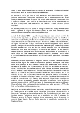 assim foi. Mas, antes de se abolir a escravidão, os fazendeiros logo trataram de atrair
os imigrantes, a fim de substituir a mão-de-obra escrava.
Na metade do século, por volta de 1850, havia uma ânsia de modernizar o capital,
produzir, industrializar e transportar por ferrovias. Foi se desenvolvendo que o Brasil
começou a segunda metade do século XIX. Todas essas melhorias contribuíram para
a expansão cafeeira. Com a extinção do tráfico de escravos, houve a necessidade de
se atrair os imigrantes para mão-de-obra nos cafezais. E assim, houve a grande
imigração.
No mesmo período, houve a guerra do Paraguai contra uma aliança formada entre
Brasil, Argentina e Uruguai. O Paraguai perdeu e, com isso, interrompeu seu
desenvolvimento perante os vizinhos latino-americanos.
A partir da década de 1870, o segundo reinado entrou em crise, em meio ao início de
um movimento republicano. A questão do abolicionismo estava cada vez mais forte e
as leis iam sendo criadas para dar credibilidade a essa ideia. Em 1888, houve o fim da
escravidão e de um período de lutas, fugas e discussões. Embora estivessem libertos,
os negros ficavam numa situação semelhante à dos brancos pobres. Nesse mesmo
período, começou um movimento republicano fortalecido pelo Partido Republicano
Paulista, fundado em 1873. No Rio de Janeiro, também havia um movimento
republicano, mas esse não conseguiu se organizar em partido. Os dois partidos
republicanos com destaque até o fim do segundo reinado foram os de São Paulo e
Minas Gerais. Em 1884, o PRP elegeu, para a Câmara dos Deputados, Campos Sales
e Prudente de Morais, os quais vieram a ser os dois primeiros presidentes civis da Re-
pública.
O Exército, um setor expressivo da burguesia cafeeira paulista e a diabetes de Dom
Pedro II foram alguns dos fatores que levaram a queda da monarquia. Dom Pedro
tinha muito prestígio e sua ausência acabou por desencadear mais rápido a
decadência do império. Em 15 de novembro de 1889, foi proclamada a República.
Após a proclamação, seguiram-se disputas entre partidos e militares para verificar
como a República seria governada, a qual foi chefiada provisoriamente pelo marechal
Deodoro da Fonseca. A primeira constituição republicana entrou em vigor em 24 de
fevereiro de 1891 nos moldes da norte-americana. Marechal Deodoro foi nomeado o
presidente da República e Floriano Peixoto, o vice. Mas, Deodoro acabou renunciando
em 23 de novembro de 1891. Peixoto subiu ao poder pensando em construir um
governo estável, centralizado, baseado, sobretudo, no exército. Houve ainda um
acordo entre o presidente e o PRP, em razão do risco que corria o regime republicano.
Floriano Peixoto tinha a elite paulista como aliada, mas sabia que, sem o PRP, não
teria nenhuma base política para governar.
Depois de proclamada a República e aprovada a constituição republicana, a situação
do Estado perante a sociedade entrou numa fase de conflitos, culminando com a
Revolução Federalista, a chamada Guerra Civil. Tal Revolução durou dois anos e só
terminou quando Prudente de Morais era o presidente, em 1894. A sucessão de
Morais ao governo de Peixoto marcou o fim da presença de figuras do exército no
governo. Logo depois, Campos Sales assumiu a presidência, consolidando a
República liberal.
 