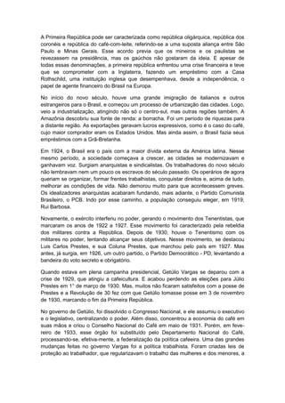 A Primeira República pode ser caracterizada como república oligárquica, república dos
coronéis e república do café-com-leite, referindo-se a uma suposta aliança entre São
Paulo e Minas Gerais. Esse acordo previa que os mineiros e os paulistas se
revezassem na presidência, mas os gaúchos não gostaram da ideia. E apesar de
todas essas denominações, a primeira república enfrentou uma crise financeira e teve
que se comprometer com a Inglaterra, fazendo um empréstimo com a Casa
Rothschild, uma instituição inglesa que desempenhava, desde a independência, o
papel de agente financeiro do Brasil na Europa.
No início do novo século, houve uma grande imigração de italianos e outros
estrangeiros para o Brasil, e começou um processo de urbanização das cidades. Logo,
veio a industrialização, atingindo não só o centro-sul, mas outras regiões também. A
Amazônia descobriu sua fonte de renda: a borracha. Foi um período de riquezas para
a distante região. As exportações geravam lucros expressivos, como é o caso do café,
cujo maior comprador eram os Estados Unidos. Mas ainda assim, o Brasil fazia seus
empréstimos com a Grã-Bretanha.
Em 1924, o Brasil era o país com a maior dívida externa da América latina. Nesse
mesmo período, a sociedade começava a crescer, as cidades se modernizavam e
ganhavam voz. Surgiam anarquistas e sindicalistas. Os trabalhadores do novo século
não lembravam nem um pouco os escravos do século passado. Os operários de agora
queriam se organizar, formar frentes trabalhistas, conquistar direitos e, acima de tudo,
melhorar as condições de vida. Não demorou muito para que acontecessem greves.
Os idealizadores anarquistas acabaram fundando, mais adiante, o Partido Comunista
Brasileiro, o PCB. Indo por esse caminho, a população conseguiu eleger, em 1919,
Rui Barbosa.
Novamente, o exército interferiu no poder, gerando o movimento dos Tenentistas, que
marcaram os anos de 1922 a 1927. Esse movimento foi caracterizado pela rebeldia
dos militares contra a República. Depois de 1930, houve o Tenentismo com os
militares no poder, tentando alcançar seus objetivos. Nesse movimento, se destacou
Luis Carlos Prestes, e sua Coluna Prestes, que marchou pelo país em 1927. Mas
antes, já surgia, em 1926, um outro partido, o Partido Democrático - PD, levantando a
bandeira do voto secreto e obrigatório.
Quando estava em plena campanha presidencial, Getúlio Vargas se deparou com a
crise de 1929, que atingiu a cafeicultura. E acabou perdendo as eleições para Júlio
Prestes em 1° de março de 1930. Mas, muitos não ficaram satisfeitos com a posse de
Prestes e a Revolução de 30 fez com que Getúlio tomasse posse em 3 de novembro
de 1930, marcando o fim da Primeira República.
No governo de Getúlio, foi dissolvido o Congresso Nacional, e ele assumiu o executivo
e o legislativo, centralizando o poder. Além disso, concentrou a economia do café em
suas mãos e criou o Conselho Nacional do Café em maio de 1931. Porém, em feve-
reiro de 1933, esse órgão foi substituído pelo Departamento Nacional do Café,
processando-se, efetiva-mente, a federalização da política cafeeira. Uma das grandes
mudanças feitas no governo Vargas foi a política trabalhista. Foram criadas leis de
proteção ao trabalhador, que regularizavam o trabalho das mulheres e dos menores, a
 