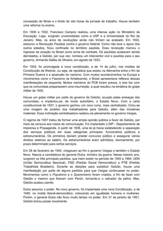 concessão de férias e o limite de oito horas da jornada de trabalho. Houve também
uma reforma no ensino.
Em 1930 e 1932, Francisco Campos realizou uma intensa ação no Ministério da
Educação. Logo, surgiram universidades como a USP e a Universidade do Rio de
Janeiro. Mas, os anos de revoluções ainda não tinham se acabado. Em 1932,
estourou a Revolução Paulista contra o governo federal. Como não teve o apoio dos
outros estados, ficou confinada no território paulista. Essa revolução marcou o
ingresso da aviação no Brasil como arma de combate. Os paulistas acabaram sendo
derrotados, e Getúlio, por sua vez, nomeou um interventor civil e paulista para o seu
governo, Armando Salles de Oliveira, em agosto de 1933.
Em 1934, foi promulgada a nova constituição, a de 14 de julho, nos moldes da
Constituição de Weimar, ou seja, da república que existiu na Alemanha entre o fim da
Primeira Guerra e a ascensão do nazismo. Com muitos acontecimentos na Europa e
movimentos como o Fascismo se fortalecendo, o Brasil apresentava reflexos dessas
manifestações de esquerda. Muitos membros do PCB foram presos, e isso fez com
que os comunistas preparassem uma insurreição, a qual resultou na tentativa do golpe
militar de 1935.
Houve um golpe militar por parte do governo de Getúlio, acuado pelas ameaças dos
comunistas, e implantou-se, de modo autoritário, o Estado Novo. Com a carta
constitucional de 1937, o governo ganhou um novo rumo, mais centralizado. Criou-se
uma imagem de protetor dos trabalhadores para Getúlio, além das iniciativas
materiais. Essa inclinação centralizadora realizou-se plenamente no governo Vargas.
O regime de 1937 tratou de formar uma ampla opinião pública a favor de Getúlio, por
meio da censura aos meios de comunicação. Foi implantado o DIP - Departamento de
Imprensa e Propaganda. A partir de 1936, uma lei já havia estabelecido a separação
dos serviços públicos em duas categorias principais: funcionários públicos e
extranumerários. Os primeiros deviam prestar concurso público e assegurar vários
direitos relativos ao salário. Os extranumerários eram admitidos, teoricamente, por
prazo determinado para certos serviços.
Em 28 de fevereiro de 1945, chegavam ao fim o governo Vargas e também o Estado
Novo. Nascia a candidatura do general Dutra, ministro da guerra. Nesse mesmo ano,
surgiram os três principais partidos, que iriam existir no período de 1945 a 1964: UDN
(União Democrática Nacional), PSD (Partido Social Democrático) e PTB (Partido
Trabalhista Brasileiro). Durante as eleições para substituir Getúlio, houve uma
manifestação por parte de alguns partidos para que Vargas continuasse no poder.
Movimentos como o Populismo e o Queremismo foram criados, a fim de fazer com
Getúlio o mesmo que fizeram com Perón, tornando-o o salvador da pátria. Mas,
Getúlio acabou caindo.
Dutra assumiu o poder. No novo governo, foi implantada uma nova Constituição, a de
1946, no molde liberal-democrático, colocando em igualdade homens e mulheres.
Porém, o general Dutra não ficou muito tempo no poder. Em 31 de janeiro de 1951,
Getúlio tomou posse novamente.
 