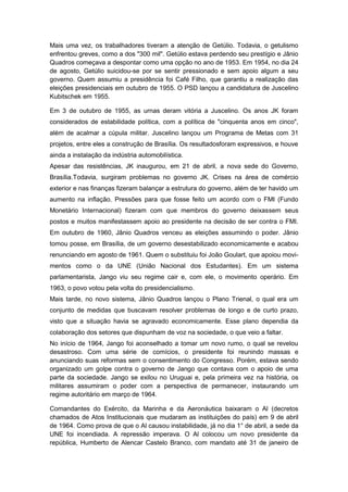 Mais uma vez, os trabalhadores tiveram a atenção de Getúlio. Todavia, o getulismo
enfrentou greves, como a dos "300 mil". Getúlio estava perdendo seu prestígio e Jânio
Quadros começava a despontar como uma opção no ano de 1953. Em 1954, no dia 24
de agosto, Getúlio suicidou-se por se sentir pressionado e sem apoio algum a seu
governo. Quem assumiu a presidência foi Café Filho, que garantiu a realização das
eleições presidenciais em outubro de 1955. O PSD lançou a candidatura de Juscelino
Kubitschek em 1955.
Em 3 de outubro de 1955, as urnas deram vitória a Juscelino. Os anos JK foram
considerados de estabilidade política, com a política de "cinquenta anos em cinco",
além de acalmar a cúpula militar. Juscelino lançou um Programa de Metas com 31
projetos, entre eles a construção de Brasília. Os resultadosforam expressivos, e houve
ainda a instalação da indústria automobilística.
Apesar das resistências, JK inaugurou, em 21 de abril, a nova sede do Governo,
Brasília.Todavia, surgiram problemas no governo JK. Crises na área de comércio
exterior e nas finanças fizeram balançar a estrutura do governo, além de ter havido um
aumento na inflação. Pressões para que fosse feito um acordo com o FMI (Fundo
Monetário Internacional) fizeram com que membros do governo deixassem seus
postos e muitos manifestassem apoio ao presidente na decisão de ser contra o FMI.
Em outubro de 1960, Jânio Quadros venceu as eleições assumindo o poder. Jânio
tomou posse, em Brasília, de um governo desestabilizado economicamente e acabou
renunciando em agosto de 1961. Quem o substituiu foi João Goulart, que apoiou movi-
mentos como o da UNE (União Nacional dos Estudantes). Em um sistema
parlamentarista, Jango viu seu regime cair e, com ele, o movimento operário. Em
1963, o povo votou pela volta do presidencialismo.
Mais tarde, no novo sistema, Jânio Quadros lançou o Plano Trienal, o qual era um
conjunto de medidas que buscavam resolver problemas de longo e de curto prazo,
visto que a situação havia se agravado economicamente. Esse plano dependia da
colaboração dos setores que dispunham de voz na sociedade, o que veio a faltar.
No início de 1964, Jango foi aconselhado a tomar um novo rumo, o qual se revelou
desastroso. Com uma série de comícios, o presidente foi reunindo massas e
anunciando suas reformas sem o consentimento do Congresso. Porém, estava sendo
organizado um golpe contra o governo de Jango que contava com o apoio de uma
parte da sociedade. Jango se exilou no Uruguai e, pela primeira vez na história, os
militares assumiram o poder com a perspectiva de permanecer, instaurando um
regime autoritário em março de 1964.
Comandantes do Exército, da Marinha e da Aeronáutica baixaram o Al (decretos
chamados de Atos Institucionais que mudaram as instituições do país) em 9 de abril
de 1964. Como prova de que o Al causou instabilidade, já no dia 1° de abril, a sede da
UNE foi incendiada. A repressão imperava. O Al colocou um novo presidente da
república, Humberto de Alencar Castelo Branco, com mandato até 31 de janeiro de
 