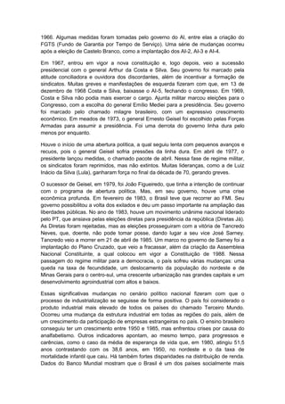 1966. Algumas medidas foram tomadas pelo governo do Al, entre elas a criação do
FGTS (Fundo de Garantia por Tempo de Serviço). Uma série de mudanças ocorreu
após a eleição de Castelo Branco, como a implantação dos AI-2, AI-3 e AI-4.
Em 1967, entrou em vigor a nova constituição e, logo depois, veio a sucessão
presidencial com o general Arthur da Costa e Silva. Seu governo foi marcado pela
atitude conciliadora e ouvidora dos discordantes, além de incentivar a formação de
sindicatos. Muitas greves e manifestações de esquerda fizeram com que, em 13 de
dezembro de 1968 Costa e Silva, baixasse o AI-5, fechando o congresso. Em 1969,
Costa e Silva não podia mais exercer o cargo. Ajunta militar marcou eleições para o
Congresso, com a escolha do general Emílio Mediei para a presidência. Seu governo
foi marcado pelo chamado milagre brasileiro, com um expressivo crescimento
econômico. Em meados de 1973, o general Ernesto Geisel foi escolhido pelas Forças
Armadas para assumir a presidência. Foi uma derrota do governo linha dura pelo
menos por enquanto.
Houve o início de uma abertura política, a qual seguiu lenta com pequenos avanços e
recuos, pois o general Geisel sofria pressões da linha dura. Em abril de 1977, o
presidente lançou medidas, o chamado pacote de abril. Nessa fase de regime militar,
os sindicatos foram reprimidos, mas não extintos. Muitas lideranças, como a de Luiz
Inácio da Silva (Lula), ganharam força no final da década de 70, gerando greves.
O sucessor de Geisel, em 1979, foi João Figueiredo, que tinha a intenção de continuar
com o programa de abertura política. Mas, em seu governo, houve uma crise
econômica profunda. Em fevereiro de 1983, o Brasil teve que recorrer ao FMI. Seu
governo possibilitou a volta dos exilados e deu um passo importante na ampliação das
liberdades públicas. No ano de 1983, houve um movimento unânime nacional liderado
pelo PT, que ansiava pelas eleições diretas para presidência da república (Diretas Já).
As Diretas foram rejeitadas, mas as eleições prosseguiram com a vitória de Tancredo
Neves, que, doente, não pode tomar posse, dando lugar a seu vice José Sarney.
Tancredo veio a morrer em 21 de abril de 1985. Um marco no governo de Sarney foi a
implantação do Plano Cruzado, que veio a fracassar, além da criação da Assembleia
Nacional Constituinte, a qual colocou em vigor a Constituição de 1988. Nessa
passagem do regime militar para a democracia, o país sofreu várias mudanças: uma
queda na taxa de fecundidade, um deslocamento da população do nordeste e de
Minas Gerais para o centro-sul, uma crescente urbanização nas grandes capitais e um
desenvolvimento agroindustrial com altos e baixos.
Essas significativas mudanças no cenário político nacional fizeram com que o
processo de industrialização se seguisse de forma positiva. O país foi considerado o
produto industrial mais elevado de todos os países do chamado Terceiro Mundo.
Ocorreu uma mudança da estrutura industrial em todas as regiões do país, além de
um crescimento da participação de empresas estrangeiras no país. O ensino brasileiro
conseguiu ter um crescimento entre 1950 e 1985, mas enfrentou crises por causa do
analfabetismo. Outros indicadores apontam, ao mesmo tempo, para progressos e
carências, como o caso da média de esperança de vida que, em 1980, atingiu 51,5
anos contrastando com os 38,6 anos, em 1950, no nordeste e o da taxa de
mortalidade infantil que caiu. Há também fortes disparidades na distribuição de renda.
Dados do Banco Mundial mostram que o Brasil é um dos países socialmente mais
 