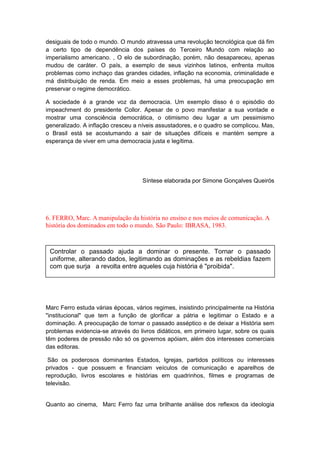 desiguais de todo o mundo. O mundo atravessa uma revolução tecnológica que dá fim
a certo tipo de dependência dos países do Terceiro Mundo com relação ao
imperialismo americano. , O elo de subordinação, porém, não desapareceu, apenas
mudou de caráter. O país, a exemplo de seus vizinhos latinos, enfrenta muitos
problemas como inchaço das grandes cidades, inflação na economia, criminalidade e
má distribuição de renda. Em meio a esses problemas, há uma preocupação em
preservar o regime democrático.
A sociedade é a grande voz da democracia. Um exemplo disso é o episódio do
impeachment do presidente Collor. Apesar de o povo manifestar a sua vontade e
mostrar uma consciência democrática, o otimismo deu lugar a um pessimismo
generalizado. A inflação cresceu a níveis assustadores, e o quadro se complicou. Mas,
o Brasil está se acostumando a sair de situações difíceis e mantém sempre a
esperança de viver em uma democracia justa e legítima.
Síntese elaborada por Simone Gonçalves Queirós
6. FERRO, Marc. A manipulação da história no ensino e nos meios de comunicação. A
história dos dominados em todo o mundo. São Paulo: IBRASA, 1983.
Marc Ferro estuda várias épocas, vários regimes, insistindo principalmente na História
"institucional" que tem a função de glorificar a pátria e legitimar o Estado e a
dominação. A preocupação de tornar o passado asséptico e de deixar a História sem
problemas evidencia-se através do livros didáticos, em primeiro lugar, sobre os quais
têm poderes de pressão não só os governos apóiam, além dos interesses comerciais
das editoras.
São os poderosos dominantes Estados, Igrejas, partidos políticos ou interesses
privados - que possuem e financiam veículos de comunicação e aparelhos de
reprodução, livros escolares e histórias em quadrinhos, filmes e programas de
televisão.
Quanto ao cinema, Marc Ferro faz uma brilhante análise dos reflexos da ideologia
Controlar o passado ajuda a dominar o presente. Tornar o passado
uniforme, alterando dados, legitimando as dominações e as rebeldias fazem
com que surja a revolta entre aqueles cuja história é "proibida".
 
