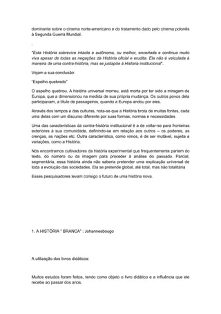 dominante sobre o cinema norte-americano e do tratamento dado pelo cinema polonês
à Segunda Guerra Mundial.
.
"Esta História sobrevive intacta e autônoma, ou melhor, enxertada e continua muito
viva apesar de todas as negações da História oficial e erudita. Ela não é veiculada à
maneira de uma contra-história, mas se justapõe à História institucional".
Vejam a sua conclusão:
“Espelho quebrado”
O espelho quebrou. A história universal morreu, está morta por ter sido a miragem da
Europa, que a dimensionou na medida de sua própria mudança. Os outros povos dela
participavam, a título de passageiros, quando a Europa andou por eles.
Através dos tempos e das culturas, nota-se que a História brota de muitas fontes, cada
uma delas com um discurso diferente por suas formas, normas e necessidades
Uma das características da contra-história institucional é a de voltar-se para fronteiras
exteriores à sua comunidade, definindo-se em relação aos outros – os poderes, as
crenças, as nações etc. Outra característica, como vimos, é de ser mutável, sujeita a
variações, como a História.
Nós encontramos cultivadores da história experimental que frequentemente partem do
texto, do número ou da imagem para proceder à análise do passado. Parcial,
segmentária, essa história ainda não saberia pretender uma explicação universal de
toda a evolução das sociedades. Ela se pretende global, até total, mas não totalitária
Esses pesquisadores levam consigo o futuro de uma história nova.
1. A HISTÓRIA “ BRANCA” : Johannesbougo
A utilização dos livros didáticos:
Muitos estudos foram feitos, tendo como objeto o livro didático e a influência que ele
recebe ao passar dos anos.
 