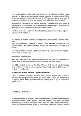 Por exemplo podemos citar, nos anos cinquennta, a próposito da África Negra,
observam-se algumas concessões nos manuais escolares: os toucouleurs de El Hadj
Omar, que resistiram à conquista francesa de 1870, deixaram de ser chamados de
“muçulmanos fanáticos”: e Omar não “saqueia” mais o Bambou. Ele o “conquista”.
No Marrocos, desaparece das páginas escolares (terceira série) uma ilustração
referente a 1907 que mostrava vários cadáveres de marroquinos em Casablanca, cuja
legenda dizia “uma rua depois da passagem dos franceses”.
Na África Africaner, a história não depende só da sua origem “branca” que, segundo a
expressão de Franz Fanon,
“é a história do homem branco e não daqueles que ele oprime, violenta, pilha e
mata”
Essa história mergulha igualmente na tradição “cristã”; a Bìblia e o fuzil sempre foram
para os bôeres, nos imensos espaços do país, os companheiros do medo e da
solidão.
Em 1838, os bôeres imigram fugindo dos ingleses que queriam dar aos negros o
mesmo estatuto dos brancos.
A justificativa para tal atitude:
“Para todo bom cristão, tal humilhação seria intolerável: por isso preferimos nos
afastar, a fim de preservarmos as nossas doutrinas em toda a sua pureza”.
Em 1852 é fundada a Primeira República Africaner do Transvaal, cuja Constituição
pregava: “Não se tratará do problema da igualdade entre brancos e não-brancos, nem
na Igreja nem no Estado”.
África do Sul, terra de liberdade e tolerância religiosa.
Esta é a primeira doutrinação recebida pelas crianças daquele país. Foram os
cidadãos livres (refugiados huguenotes) que constituíram a Nação que, na luta contra
os ingleses, deram menos importância ao ouro e às riquezas do que os valores mais
nobres da fé...
A justificação do Apartheid
Na história ensinada às crianças, assim como na memória “branca”, os bantos teriam
deixado os Grandes Lagos e a África Central em direção à Africa do Sul, ao mesmo
tempo em que os brancos se dirigiam para o norte. Os negros teriam colidido com o
avanço dos migrantes bôeres; assim, os participantes da Grande Migração estariam
 