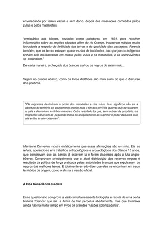 enveredando por terras vazias e sem dono, depois dos massacres cometidos pelos
zulus e pelos matabletes.
“emissários dos bôeres, enviados como batedores, em 1834, para recolher
informações sobre as regiões situadas além do rio Orange, trouxeram notícias muito
favoráveis a respeito da fertilidade das terras e da qualidade das pastagens. Parecia
também, que as terras estavam quase vazias de habitantes, isso porque os indígenas
tinham sido massacrados em massa pelos zulus e os matabeles, e os sobreviventes
se escondiam.”
De certa maneira, a chegada dos brancos salvou os negros do extermínio...
Vejam no quadro abaixo, como os livros didáticos são mais sutis do que o discurso
dos políticos.
Marianne Cornevim mostra enfaticamente que essas afirmações são um mito. Ela as
refuta, apoiando-se em trabalhos antropológicos e arqueológicos dos últimos 15 anos,
que comprovam que os bantos já estavam lá e foram dispersos após a luta anglo-
bôeres. Comprovam principalmente que a atual distribuição das reservas negras é
resultado da política de força praticada pelas autoridades brancas que expulsaram os
negros das melhores terras. É totalmente errado dizer que eles se encontram em seus
territórios de origem, como o afirma a versão oficial.
A Boa Consciência Racista
Esse questionário comprova a visão simultaneamente biologista e racista de uma certa
história “branca” que só a Africa do Sul perpetua abertamente, mas que triunfava
ainda não há muito tempo em livros de grandes “nações colonizadoras”.
“Os migrantes destruíram o poder dos matabeles e dos zulus. Isso significou não só a
abertura do território ao povoamento branco mas o fim das terríveis guerras que devastaram
o país e destruíram as tribos menores. Outro resultado foi que, sem o fazer de propósito, os
migrantes salvavam as pequenas tribos do aniquilamento ao suprimir o poder daqueles que
até então as aterrorizavam”.
 