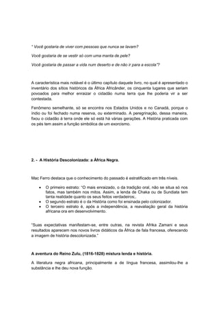 “ Você gostaria de viver com pessoas que nunca se lavam?
Você gostaria de se vestir só com uma manta de pele?
Você gostaria de passar a vida num deserto e de não ir para a escola”?
A característica mais notável é o último capítulo daquele livro, no qual é apresentado o
inventário dos sítios históricos da África Africânder, os cinquenta lugares que seriam
povoados para melhor enraizar o cidadão numa terra que lhe poderia vir a ser
contestada.
Fenômeno semelhante, só se encontra nos Estados Unidos e no Canadá, porque o
índio ou foi fechado numa reserva, ou exterminado. A peregrinação, dessa maneira,
fixou o cidadão à terra onde ele só está há várias gerações. A História praticada com
os pés tem assim a função simbólica de um exorcismo.
2. - A História Descolonizada: a África Negra.
Mac Ferro destaca que o conhecimento do passado é estratificado em três níveis.
 O primeiro estrato: “O mais enraizado, o da tradição oral, não se situa só nos
fatos, mas também nos mitos. Assim, a lenda de Chaka ou de Sundiata tem
tanta realidade quanto os seus feitos verdadeiros;.
 O segundo estrato é o da História como foi ensinada pelo colonizador.
 O terceiro estrato é, após a independência, a reavaliação geral da história
africana ora em desenvolvimento.
“Suas expectativas manifestam-se, entre outras, na revista Afrika Zamani e seus
resultados aparecem nos novos livros didáticos da África de fala francesa, oferecendo
a imagem de história descolonizada.”
A aventura do Reino Zulu, (1816-1828) mistura lenda e história.
A literatura negra africana, principalmente a de língua francesa, assimilou-lhe a
substância e lhe deu nova função.
 