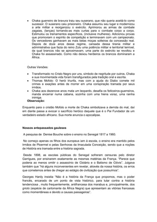  Chaka guerreiro de bravura traiu seu suserano, que não queria aceitá-lo como
sucessor. O suserano caiu prisioneiro. Chaka assumiu seu lugar e modernizou
a arte militar e reorganizou o exército. Aprimorou as armas de combate
zagaias, (lanças) tornando-as mais curtas para o combate corpo a corpo.
Estimulou os treinamentos específicos, (inclusive mulheres). Adicionou provas
que promoviam o espírito de competição e terminavam com um campeonato.
Os vencedores ganhavam as mais belas moças solteiras da concessão real.
Depois de doze anos desse regime, cansada dessa tirania militar e
administrativa que fazia do reino Zulu uma potência militar e territorial temível,
da qual brancos não se aproximavam, uma parte do exército se revoltou e
Chaka foi assassinado. Como não deixou herdeiros os brancos dominaram a
África.
Outras Versões:
 Transformado no Cristo Negro por uns, símbolo de negritude por outros, Chaka
e sua movimentada vida foram transfigurados pela tradição oral e escrita.
 Thomas Mofolo: O herói triunfa, mas com a ajuda do Diabo comete mil
crimes e exações antes de morrer em uma conspiração tramada por seus
irmãos.
 Chaka aos dezenove anos mata um leopardo, desafia os feiticeiros-guerreiros,
manda encerrar numa cabana, sozinha com uma hiena voraz, uma rainha
inimiga.
Observação:
Enquanto para o cristão Mofolo a morte de Chaka simbolizava a derrota do mal, daí
em diante passa a evocar o sacrifício heróico daquele que é o Pai Fundador de um
verdadeiro estado africano. Sua morte anuncia o apocalipse.
Nossos antepassados gauleses
A pesquisa de Denise Bouche sobre o ensino no Senegal 1817 a 1960.
No começo apenas os filhos dos europeus iam à escola, o ensino era mantido pelos
Irmãos de Ploermel e pelas Senhoras da Imaculada Conceição, sendo que a noções
de História era tramada entre a história sagrada.
Desde 1898, as escolas públicas do Senegal sofreram censuras pelo diretor
Garrigues, por ensinarem exatamente as mesmas matérias da França. “Parece que
poderia ao menos omitir o assassínio de Clotário e o Batismo de Clóvis”. Julgava
também que “há alguns inconvenientes em revelar, através da nossa história, os erros
que cometemos antes de chegar ao estágio de civilização que possuìmos”.
Georges Hardy insistia “Não é a história da França que propomos, mas o poder
francês, encarado de um ponto de vista histórico, para lutar contra a história
tendenciosa , muito frequentemente, antifrancesa dos marabus e, principalmente, dos
griots (espécie de cartomante da África Negra) que apresentam as vitórias francesas
como momentâneas e devido a causas passageiras”.
 