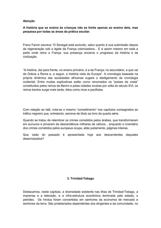 Atenção
A história que se ensina às crianças não se limita apenas ao ensino dela, mas
perpassa por todas as áreas da prática escolar.
Franz Fanon escreve “O Senegal está excluìdo, salvo quanto à sua submissão depois
da regeneração sob a égide da França colonizadora... E é assim mesmo em toda a
parte onde reina a França: sua presença encarna o progresso da história e da
civilização.
“A história, daì para frente, no ensino primário, é a da França; no secundário, a que vai
da Grécia a Roma e, a seguir, a história vista da Europa”. A cronologia baseada na
própria dinâmica das sociedades africanas sugere o desligamento da cronologia
ocidental. Entre muitas explicativas estão como renomados os “paìses da costa”
constituídos pelos reinos de Benim e pelas cidades iorubas por volta do século XVI, os
reinos bantos surge mais tarde, tidos como ricos e pacifistas.
Com relação ao Islã, nota-se o mesmo “comedimento” nos capìtulos consagrados ao
tráfico negreiro que, entretanto, escreve de título ao livro da quarta série.
Quando se tratou de relembrar os crimes cometidos pelos árabes, que transformaram
em eunucos e privaram de descendência milhares de cativos... enquanto o inventário
dos crimes cometidos pelos europeus ocupa, aliás justamente, páginas inteiras.
Que visão do passado é apresentada hoje aos descendentes daqueles
desenraizados?
3. Trinidad-Tobago
Destacamos, neste capítulo, a diversidade existente nas ilhas de Trinidad-Tobago, a
imprensa e a televisão, e a infra-estrutura econômica dominada pelo estado, o
petróleo. Os hindus foram convertidos em senhores da economia de mercado e
senhores da terra. São proletariados dependentes dos dirigentes e da comunidade, no
 