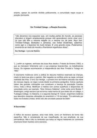 entanto, apesar do controle dividido politicamente, a comunidade negra ocupa a
posição dominante.
Em Trinidad-Tobago - a Reação Exorcista,
“[...] enfim os ingleses, senhores das duas ilhas desde o Tratado de Amiens (1802), e
que as marcaram fortemente com a sua presença levando-lhes, os trabalhadores
hindus. Os ingleses reconheceram a independência das ilhas Trinidad e Tobago em
1962.”
O exorcismo mostra-se como a prática do discurso histórico reservado às crianças,
citado no texto que abre o capítulo. São negados os conflitos entre as raças, principal
realidade das ilhas. O livro Our Heritge, o primeiro livro de história colocado nas mãos
de crianças negras, os nega e anula desde os primeiros parágrafos. Outros capítulos
tratam das grandes civilizações que constituem a herança da população Caraíba;
China, Índia e África. Mistificam a história com contos supérfluos e desprovidos de
veracidade como, por exemplo, “Dois Homens Célebres”, onde conta como Booker T
Washington, antigo escravo que se tornou nada menos do que diretor de um colégio, o
Tuskegee College, no Alabama, e o segundo George W. Carver, engenheiro botânico
que descobriu trezentas utilizações do amendoim e 118 da batata. “Foi admirado por
todos nos Estados Unidos, tendo sido até convidado pessoal de Stálin”
A Escravidão
O tráfico de escravo aparece, anos mais tarde, como um fenômeno de forma não
específica. Não é considerada de sua massificação, de sua amplitude, de sua
permanência. Não é dito ou lembrado que todos os negros habitantes do continente
americano foram trazidos como escravos.
“não devemos nos esquecer que, em muitas partes do mundo, as pessoas
discutem e brigam simplesmente porque não aprenderam como viver com
os que não têm a mesma religião ou a mesma cor de pele. Aqui (em
Trinidad-Tobago, Barbados e Jamaica), nas Índias Ocidentais, sabemos
como agir e o fazemos há muito tempo. É uma grande coisa. Poderíamos
ensiná-los ao resto do mundo e ficaríamos orgulhosos disso”.
Our Heritage – Livro de História
 