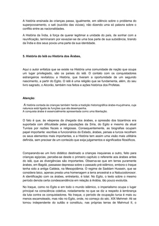 A história ensinada às crianças passa, igualmente, em silêncio sobre o problema do
superpovoamento, o sati (suicídio das viúvas), não dizendo uma só palavra sobre o
conflito entre as nacionalidades.
A História da Índia, à força de querer legitimar a unidade do país, de sonhar com a
reunificação, terminaram por esvaziar-se de uma boa parte de sua substância, tirando
da Índia e dos seus povos uma parte da sua identidade.
5. História do Islã ou História dos Árabes,
Aqui o autor enfatiza que se existe na História uma comunidade de nação que ocupa
um lugar privilegiado, são os países do islã. O contato com os conquistadores
estrangeiros revitalizou a História, que tiveram a oportunidade de um segundo
nascimento, a partir do Egito. O islã é uma religião que se fundamenta, além, do seu
livro sagrado, o Alcorão, também nos feitos e ações histórica dos Profetas.
Atenção:
A história contada às crianças também herda a tradição historiográfica árabe-muçulmana, cuja
natureza está ligada às funções que ela desempenha.
A conquista árabe é essencialmente apresentada como uma libertação.
O fato é que, às vésperas da chegada dos árabes, a opressão dos bizantinos era
suportada com dificuldade pelas populações da Síria, do Egito e mesmo da atual
Tunísia por razões fiscais e religiosas. Consequentemente, as biografias ocupam
papel importante: escribas e funcionários do Estado, árabes, persas e turcos recolhem
os seus elementos mais importantes, e a História tem assim uma visão mais utilitária
definida, sem precisar de um conteúdo que exija julgamentos e significados filosóficos.
Comparando-se um livro didático destinado a crianças iraquianas a outro, feito para
crianças egípcias, percebe-se desde o primeiro capítulo o referente aos árabes antes
do islã, que as divergências são importantes. Observa-se que em terras puramente
árabes, em Bagdá, passasse depressa sobre o passado pré-islâmico, embora o Iraque
tenha sido a antiga Caldeia, na Mesopotâmia. O regime de Saddam Hussein, que se
considera laico, apenas presta uma homenagem a terra ancestral e a Nabucodonosor.
A identificação com os árabes, entretanto, é total. No Egito, o texto sobre o mesmo
período denota certa condescendência em relação à Arábia, tão pouco evoluída.
No Iraque, como no Egito e em todo o mundo islâmico, o imperialismo ocupa o lugar
principal na consciência coletiva, notadamente no que se diz a respeito à lembrança
da luta contra os conquistadores. No Iraque, o período de ocupação turca é mais ou
menos escamoteado, mas não no Egito, onde, no começo do séc. XIX Mehmet- Ali se
tornou independente do sultão e constituiu, nas próprias terras de Mahmud II, o
 