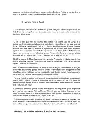 suserano nominal, um império que compreendia o Sudão, a Arábia, a grande Síria e
que, com seu filho Ibrahim, pretendia estender até a Líbia e a Tunísia.
6 - Variante Persa (e Turca),
Como no Egito, também no Irã é dedicada grande atenção à história do país antes do
Islã. Desde o começo fica bem explicado, duas vezes e não somente uma, que os
iranianos são arianos.
O Irã é o paìs que mais se distancia dos árabes. “Na história vista da Europa é a
época acmênica a apresentada como a mais ilustre, na medida em que sua herança
foi recolhida e reproduzida pela Grécia, por Roma, pela Renascença. Ao olhar de uma
história não mais vista da Europa, a legitimidade da escolha feita pelos iranianos
aparece logo: o período Sassânida foi aquele em que a Pérsia brilhou de forma sem
igual, num momento em que o Império romano “decadente” dobrava-se sob os golpes
bárbaros, século, aliás, fugaz, a que a conquista árabe colocaria um fim”.
No Irã, a história de Maomé corresponde à vulgata, Entretanto no Irã xiita, depois dos
califas Abu-Bakr, Omar e Otmam, o nome de Ali é precedido do título de Imã, porque
“Ali foi o primeiro Imã dos xiitas”.
O Irã coloca-se como fundador da primeira grande religião, antecedendo a posição
defendida de primeiro grande império. Existe possivelmente um antagonismo com
relação às raízes históricas entre o Irã dos xiitas e ao demais mundo muçulmano, com
certa particularidade ao Iraque, onde pontificam os sunitas.
Porém a história ensinada às crianças é contaminada de hostilidade ao conquistador
árabe, toda a época omíada é atropelada, como as dependências dos iranianos
obedeciam aos árabes. “O Irã só se tornou oficialmente xiita com o advento da dinastia
dos Safávidas, em 1501.
A professora explicava que os árabes eram hostis a Ali porque era ligado ao profeta
por meio de sua esposa Fátima, filho de Maomé, pois os árabes desprezavam as
filhas e muitas vezes as enterravam logo depois que nasciam. Maomé foi o primeiro
árabe a respeitá-las e entregou sua própria filha a Ali
“A simpatia em relação aos descendentes de Ali é constante, mas não se observa, nos
livros didáticos, nenhuma hostilidade contra os soberanos sunitas, pois estes, como os
sumânidas, asseguram a sobrevivência da cultura persa, shu‟ubiya, e sua difusão.”
- Do Cristo Rei à pátria e ao Estado: A História vista da Europa.
 