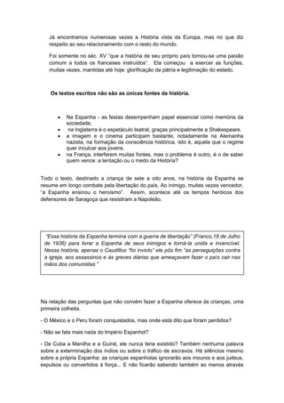 Já encontramos numerosas vezes a História vista da Europa, mas no que diz
respeito ao seu relacionamento com o resto do mundo.
Foi somente no séc. XV “que a história de seu próprio paìs tornou-se uma paixão
comum a todos os franceses instruìdos”. Ela começou a exercer as funções,
muitas vezes, mantidas até hoje: glorificação da pátria e legitimação do estado.
Os textos escritos não são as únicas fontes da história.
 Na Espanha - as festas desempenham papel essencial como memória da
sociedade;
 na Inglaterra é o espetáculo teatral, graças principalmente a Shakespeare.
 a imagem e o cinema participam bastante, notadamente na Alemanha
nazista, na formação da consciência histórica, isto é, aquela que o regime
quer inculcar aos jovens.
 na França, interferem muitas fontes, mas o problema é outro, é o de saber
quem vence: a tentação ou o medo da História?
Todo o texto, destinado a criança de sete a oito anos, na história da Espanha se
resume em longo combate pela libertação do país. Ao inimigo, muitas vezes vencedor,
“a Espanha ensinou o heroìsmo”. Assim, acontece até os tempos heróicos dos
defensores de Saragoça que resistiram a Napoleão.
Na relação das perguntas que não convém fazer a Espanha oferece às crianças, uma
primeira colheita.
- O México e o Peru foram conquistados, mas onde está dito que foram perdidos?
- Não se fala mais nada do Império Espanhol?
- De Cuba a Manilha e a Guiné, ele nunca teria existido? Também nenhuma palavra
sobre a exterminação dos índios ou sobre o tráfico de escravos. Há silêncios mesmo
sobre a própria Espanha: as crianças espanholas ignorarão aos mouros e aos judeus,
expulsos ou convertidos à força... E não ficarão sabendo também ao menos através
“Essa história da Espanha termina com a guerra de libertação” (Franco,18 de Julho
de 1936) para livrar a Espanha de seus inimigos e torná-la unida e invencível.
Nessa história, apenas o Caudilloo “foi invicto” ele pôs fim “as perseguições contra
a igreja, aos assassinos e às greves diárias que ameaçavam fazer o país cair nas
mãos dos comunistas.”
 