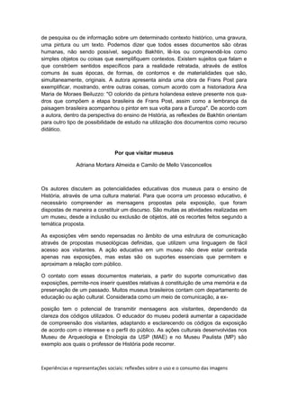 de pesquisa ou de informação sobre um determinado contexto histórico, uma gravura,
uma pintura ou um texto. Podemos dizer que todos esses documentos são obras
humanas, não sendo possível, segundo Bakhtin, lê-los ou compreendê-los como
simples objetos ou coisas que exemplifiquem contextos. Existem sujeitos que falam e
que constróem sentidos específicos para a realidade retratada, através de estilos
comuns às suas épocas, de formas, de contornos e de materialidades que são,
simultaneamente, originais. A autora apresenta ainda uma obra de Frans Post para
exemplificar, mostrando, entre outras coisas, comum acordo com a historiadora Ana
Maria de Moraes Beiluzzo: "O colorido da pintura holandesa esteve presente nos qua-
dros que compõem a etapa brasileira de Frans Post, assim como a lembrança da
paisagem brasileira acompanhou o pintor em sua volta para a Europa". De acordo com
a autora, dentro da perspectiva do ensino de História, as reflexões de Bakhtin orientam
para outro tipo de possibilidade de estudo na utilização dos documentos como recurso
didático.
Por que visitar museus
Adriana Mortara Almeida e Camilo de Mello Vasconcellos
Os autores discutem as potencialidades educativas dos museus para o ensino de
História, através de uma cultura material. Para que ocorra um processo educativo, é
necessário compreender as mensagens propostas pela exposição, que foram
dispostas de maneira a constituir um discurso. São muitas as atividades realizadas em
um museu, desde a inclusão ou exclusão de objetos, até os recortes feitos segundo a
temática proposta.
As exposições vêm sendo repensadas no âmbito de uma estrutura de comunicação
através de propostas museológicas definidas, que utilizem uma linguagem de fácil
acesso aos visitantes. A ação educativa em um museu não deve estar centrada
apenas nas exposições, mas estas são os suportes essenciais que permitem e
aproximam a relação com público.
O contato com esses documentos materiais, a partir do suporte comunicativo das
exposições, permite-nos inserir questões relativas à constituição de uma memória e da
preservação de um passado. Muitos museus brasileiros contam com departamento de
educação ou ação cultural. Considerada como um meio de comunicação, a ex-
posição tem o potencial de transmitir mensagens aos visitantes, dependendo da
clareza dos códigos utilizados. O educador do museu poderá aumentar a capacidade
de compreensão dos visitantes, adaptando e esclarecendo os códigos da exposição
de acordo com o interesse e o perfil do público. As ações culturais desenvolvidas nos
Museu de Arqueologia e Etnologia da USP (MAE) e no Museu Paulista (MP) são
exemplo aos quais o professor de História pode recorrer.
Experiências e representações sociais: reflexões sobre o uso e o consumo das imagens
 