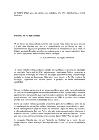 da história oficial que pela vontade dos cidadãos, em 1931, transformou-se numa
república.
O cinema na era dos nazistas.
“A fim de que as nossas ideias penetrem nas escolas, nada melhor do que o cinema
(...) ele deve oferecer aos alunos o entendimento dos problemas de hoje, o
reconhecimento do passado grandioso da Alemanha e a compreensão do III Reich. O
Estado Nacional Socialista escolheu conscientemente, e de maneira definitiva, fazer
do filme o instrumento de transmissão de sua ideologia”
Dr. Rust. Ministro da Educação Alemanha
O regime nazista dedicou particular atenção ao espetáculo, ao cinema, na educação
da juventude. Desde abril de 1934, as juventudes Hitleristas de Colônia começaram a
pressão para a utilização do cinema na educação (jugendfilmstunde), programa logo
adotado em todas as Juventudes Hitleristas. Logo depois, o Dr. Rut ministro da
educação, organizava nas escolas alemãs a projeção de filmes devidamente
escolhidos.
Nessas condições, certamente é um abuso considerar que a visão nacional-socialista
da História não tivesse penetrado verdadeiramente no ensino, quando alega, de forma
aparentemente convincente, que os primeiros livros didáticos de inspiração nazista só
apareceram em 1937, que a série só ficou pronta em 1941, e, portanto, nenhum jovem
alemão teve conhecimento da totalidade dessas obras...
Como se o saber histórico passasse unicamente pelos livros didáticos; como se os
comportamentos e as reações políticas estivessem apenas na dependência do saber.
Existe a contraprova do papel do cinema na Alemanha. Depois da derrota do nazismo,
e não podendo guardar luto pelo Fuhrer adorado, a Alemanha atropelou totalmente o
ensino da história contemporânea. Simplesmente não se tocou no assunto. Quanto
aos mais jovens, como demonstrou uma pesquisa, diziam “Hitler? Não sei quem é.”
A conquista hitlerista não foi um “acidente de História” ou o trunfo de um
megalomaníaco, mas a realização de um projeto que contava com apoio da sociedade
alemã.
 
