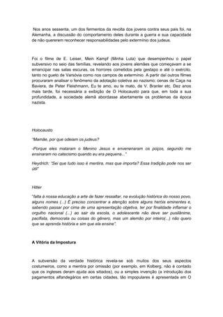 Nos anos sessenta, um dos fermentos da revolta dos jovens contra seus pais foi, na
Alemanha, a discussão do comportamento deles durante a guerra e sua capacidade
de não quererem reconhecer responsabilidades pelo extermínio dos judeus.
Foi o filme de E. Leiser, Mein Kampf (Minha Luta) que desempenhou o papel
subversivo no seio das famílias, revelando aos jovens alemães que começavam a se
emancipar nas salas escuras, os horrores cometidos pela gestapo e até o exército,
tanto no gueto de Varsóvia como nos campos de extermínio. A partir daí outros filmes
procuraram analisar o fenômeno da adotação coletiva ao nazismo; cenas de Caça na
Baviera, de Peter Fleishmann, Eu te amo, eu te mato, de V. Branler etc. Dez anos
mais tarde, foi necessária a exibição de O Holocausto para que, em toda a sua
profundidade, a sociedade alemã abordasse abertamente os problemas da época
nazista.
Holocausto
“Mamãe, por que odeiam os judeus?
-Porque eles mataram o Menino Jesus e envenenaram os poços, segundo me
ensinaram no catecismo quando eu era pequena...”
Heydrich: “Sei que tudo isso é mentira, mas que importa? Essa tradição pode nos ser
útil”
Hitler
“falta à nossa educação a arte de fazer ressaltar, na evolução histórica do nosso povo,
alguns nomes (...) É preciso concentrar a atenção sobre alguns heróis eminentes e,
sabendo passar por cima de uma apresentação objetiva, ter por finalidade inflamar o
orgulho nacional (...) ao sair da escola, o adolescente não deve ser pusilânime,
pacifista, democrata ou coisas do gênero, mas um alemão por inteiro(...) não quero
que se aprenda história e sim que ela ensine”.
A Vitória da Impostura
A subversão da verdade histórica revela-se sob muitos dos seus aspectos
costumeiros, como a mentira por omissão (por exemplo, em Kolberg, não é contado
que os ingleses deram ajuda aos sitiados), ou a simples invenção (a introdução dos
pagamentos alfandegários em certas cidades, tão impopulares é apresentada em O
 