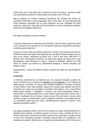 Judeu Suss como “uma ideia que só poderia ter vindo dos judeus”, quando se sabe
que essa prática já existia em muitos países da Europa no séc. XVIII) etc.
Mas as práticas de mentiras históricas específicas dos nazistas são formas de
subversão irredutíveis a outra propaganda. Isso é mais digno de nota porquanto tais
filmes históricos precedidos de um aviso indicando que são “baseados em fatos
históricos”, além de ter sido dado tìtulo de professor a um dos conselheiros históricos
desses filmes Wolfgang Liebeneiner.
Na França: tentação ou medo da história?
A França, observaria um historiador mal-humorado, “não tem tanto o gênio das armas
e sim o da guerra civil. Exceto em 1914, ela jamais conheceu a experiência de longa e
verdadeira guerra patriótica”.
Lance-se um olhar sobre sua história, próxima ou remota, e fica evidente que todos os
conflitos travados pela nação mais orgulhosa de suas glórias militares estavam, pouco
mais pouco menos, mesclados de guerra civil: o que é claro para 1936-1945 o é
também para a Revolução do Império. Ou ainda para a época de Joana d‟Arc e dos
Bourguignons, para Henrique IV, a liga e a época de Richelieu. “Mesmo em 1870
havia um partido que secreta ou abertamente desejava a derrota daqueles que
dirigiam o paìs”.
Paralelamente, o ensino da História recebia o desafio dos meios de comunicação de
massa.
A televisão:
O interesse manifestou-se na televisão que, com algumas exceções, propõe uma
visão da História que se chamou de asséptica e sem problemas. É uma espécie de
objeto exótico, necessário ao repouso dos cidadãos cansados. E começou a produzir
os seus efeitos, como saber paralelo, porque tem recursos para agradar que não se
comparam aos meios de que dispõe um professor. No entanto, com a concorrência
dessa escola paralela, o magistério, a princípio, não tomou precauções: adotou a
atitude altiva e condescendente que os mais velhos haviam assumido outrora com o
cinema. O professor não se tornava, menos do que tinha sido antes, mesmo contra
vontade, ou seja, um intermediário, mas foi obrigado a substituir a sua própria lição por
um comentário sobre lição dos outros, transformando-se perante os alunos, numa
espécie de professor auxiliar...
Aos golpes assestados pelos meios de comunicação de massa, acrescentaram-se os
deferidos pelos editores. As editoras querem (um pouco como a estrada de ferro na
França, tenta fazer concorrência ao avião) concorrer com a televisão, e então enchem
os livros com ilustrações, grandes e coloridas, fazendo deles um “espetáculo”, uma
verdadeira encenação. Assim como um programa de televisão deve ter 52 minutos, ou
 