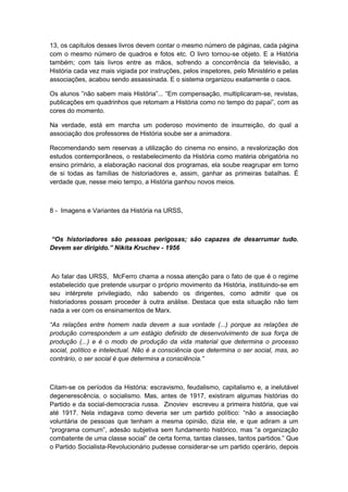 13, os capítulos desses livros devem contar o mesmo número de páginas, cada página
com o mesmo número de quadros e fotos etc. O livro tornou-se objeto. E a História
também; com tais livros entre as mãos, sofrendo a concorrência da televisão, a
História cada vez mais vigiada por instruções, pelos inspetores, pelo Ministério e pelas
associações, acabou sendo assassinada. E o sistema organizou exatamente o caos.
Os alunos ”não sabem mais História”... “Em compensação, multiplicaram-se, revistas,
publicações em quadrinhos que retomam a História como no tempo do papai”, com as
cores do momento.
Na verdade, está em marcha um poderoso movimento de insurreição, do qual a
associação dos professores de História soube ser a animadora.
Recomendando sem reservas a utilização do cinema no ensino, a revalorização dos
estudos contemporâneos, o restabelecimento da História como matéria obrigatória no
ensino primário, a elaboração nacional dos programas, ela soube reagrupar em torno
de si todas as famílias de historiadores e, assim, ganhar as primeiras batalhas. É
verdade que, nesse meio tempo, a História ganhou novos meios.
8 - Imagens e Variantes da História na URSS,
“Os historiadores são pessoas perigosas; são capazes de desarrumar tudo.
Devem ser dirigido.” Nikita Kruchev - 1956
Ao falar das URSS, McFerro chama a nossa atenção para o fato de que é o regime
estabelecido que pretende usurpar o próprio movimento da História, instituindo-se em
seu intérprete privilegiado, não sabendo os dirigentes, como admitir que os
historiadores possam proceder à outra análise. Destaca que esta situação não tem
nada a ver com os ensinamentos de Marx.
“As relações entre homem nada devem a sua vontade (...) porque as relações de
produção correspondem a um estágio definido de desenvolvimento de sua força de
produção (...) e é o modo de produção da vida material que determina o processo
social, político e intelectual. Não é a consciência que determina o ser social, mas, ao
contrário, o ser social é que determina a consciência.”
Citam-se os períodos da História: escravismo, feudalismo, capitalismo e, a inelutável
degenerescência, o socialismo. Mas, antes de 1917, existiram algumas histórias do
Partido e da social-democracia russa. Zinoviev escreveu a primeira história, que vai
até 1917. Nela indagava como deveria ser um partido polìtico: “não a associação
voluntária de pessoas que tenham a mesma opinião, dizia ele, e que adiram a um
“programa comum”, adesão subjetiva sem fundamento histórico, mas “a organização
combatente de uma classe social” de certa forma, tantas classes, tantos partidos.” Que
o Partido Socialista-Revolucionário pudesse considerar-se um partido operário, depois
 