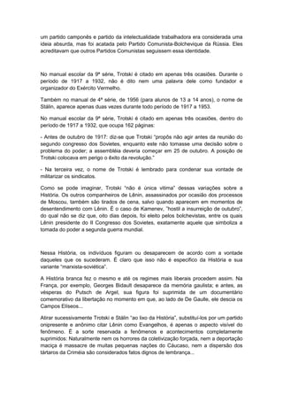 um partido camponês e partido da intelectualidade trabalhadora era considerada uma
ideia absurda, mas foi acatada pelo Partido Comunista-Bolchevique da Rússia. Eles
acreditavam que outros Partidos Comunistas seguissem essa identidade.
No manual escolar da 9ª série, Trotski é citado em apenas três ocasiões. Durante o
período de 1917 a 1932, não é dito nem uma palavra dele como fundador e
organizador do Exército Vermelho.
Também no manual de 4ª série, de 1956 (para alunos de 13 a 14 anos), o nome de
Stálin, aparece apenas duas vezes durante todo período de 1917 a 1953.
No manual escolar da 9ª série, Trotski é citado em apenas três ocasiões, dentro do
período de 1917 a 1932, que ocupa 162 páginas:
- Antes de outubro de 1917: diz-se que Trotski “propôs não agir antes da reunião do
segundo congresso dos Sovietes, enquanto este não tomasse uma decisão sobre o
problema do poder; a assembléia deveria começar em 25 de outubro. A posição de
Trotski colocava em perigo o êxito da revolução.”
- Na terceira vez, o nome de Trotski é lembrado para condenar sua vontade de
militarizar os sindicatos.
Como se pode imaginar, Trotski “não é única vitima” dessas variações sobre a
História. Os outros companheiros de Lênin, assassinados por ocasião dos processos
de Moscou, também são tirados de cena, salvo quando aparecem em momentos de
desentendimento com Lênin. É o caso de Kamenev, ”hostil a insurreição de outubro”,
do qual não se diz que, oito dias depois, foi eleito pelos bolchevistas, entre os quais
Lênin presidente do II Congresso dos Sovietes, exatamente aquele que simboliza a
tomada do poder a segunda guerra mundial.
Nessa História, os indivíduos figuram ou desaparecem de acordo com a vontade
daqueles que os sucederam. É claro que isso não é especifico da História e sua
variante “marxista-soviética”.
A História branca fez o mesmo e até os regimes mais liberais procedem assim. Na
França, por exemplo, Georges Bidault desaparece da memória gaulista; e antes, as
vésperas do Putsch de Argel, sua figura foi suprimida de um documentário
comemorativo da libertação no momento em que, ao lado de De Gaulle, ele descia os
Campos Elíseos...
Atirar sucessivamente Trotski e Stálin “ao lixo da História”, substituì-los por um partido
onipresente e anônimo citar Lênin como Evangelhos, é apenas o aspecto visível do
fenômeno. É a sorte reservada a fenômenos e acontecimentos completamente
suprimidos: Naturalmente nem os horrores da coletivização forçada, nem a deportação
maciça é massacre de muitas pequenas nações do Cáucaso, nem a dispersão dos
tártaros da Criméia são considerados fatos dignos de lembrança...
 