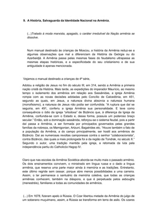 9. A História, Salvaguarda da Identidade Nacional na Armênia,
(...)Tratado à moda marxista, apagado, o caráter irredutível da Nação armênia se
dissolve.
Num manual destinado às crianças de Moscou, a história da Armênia reduz-se a
algumas observações que mal a diferenciam da História da Geórgia ou do
Azerbeidjã. A Armênia passa pelas mesmas fases do feudalismo ultrapassa as
mesmas etapas históricas, e a especificidade do seu cristianismo e de sua
antiguidade é apenas mencionada.
Vejamos o manual destinado a crianças de 4ª série,
Adotou a religião de Jesus no fim do século III, em 314, sendo a Armênia a primeira
nação cristã da História. Mais tarde, as expedições do imperador Maurício, ao mesmo
tempo o isolamento dos armênios em relação aos Sassânidas, a igreja Armênia
rompia com as novas decisões adotadas pelo Concílio de Calcedônia, em 451,
segundo as quais, em Jesus, a natureza divina absorvia a natureza humana
(monofisismo), a natureza de Jesus não podia ser confundida. “A ruptura que daì se
seguiria, em 491, conferiu a igreja Armênia sua personalidade. E teve como
consequência o ódio da igreja “ortodoxa” de Bizâncio que, à diferença da Igreja da
Armênia, confundia-se com o Estado e, dessa forma, possuía um poderoso braço
secular.” Então, sob a dominação sassânida, reforçou-se o sistema feudal, pois a partir
daí passa a Armênia, a ser formada por principados governados pelas grandes
famìlias da nobreza, os Mamigonian, Artzuni, Bagatrides etc. “Houve também o fato de
a população da Armênia, a do campo principalmente, ser hostil aos armênios de
Bizâncio. Daí as numerosas revoltas camponesas contra o senhor “colaboracionista”,
contra Bizâncio, das quais a mais prolongada foi a da região de Tondrak, no século X.”
Segundo o autor, uma tradição mantida pela igreja, a retomada da luta pela
independência partiu do Catholicós Hagop IV.
Claro que nas escolas da Armênia Soviética aborda-se muito mais o passado armênio.
Os dois ensinamentos convivem, o ministrado em língua russa e o dado a língua
armênia, que reserva uma parte maior ainda à memória e as tradições. Entretanto,
este último regride sem cessar, porque abre menos possibilidades a uma carreira.
Assim, o lar permanece o santuário da memória coletiva, que todas as crianças
armênias conhecem, também na diáspora, e que é perpetuada pelos asboughs
(menestréis), familiares a todas as comunidades de armênios.
(...) Em 1678, fizeram apelo à Rússia. O Czar libertou metade da Armênia do julgo de
um soberano muçulmano, assim, a Rússia se transforma em terra de asilo. Os czares
 