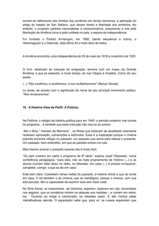 tornam-se defensores dos direitos dos armênios em terras otomanas, a aplicação do
artigo do tratado de San Stefano, que davam direito a liberdade dos armênios. No
entanto, o surgiram partidos nacionalistas e revolucionários, preparando a luta pela
libertação da Armênia turca e pela unidade no país, a espera da independência.
Foi fundado o Partido Armenigan, em 1885, dando sequência a outros, o
Hentchaguian e o Dashnak, este último foi o mais ativo de todos.
A Armênia encontrou uma independência de 28 de maio de 1918 a novembro de 1920
O livro, destinado às crianças da emigração, termina com um mapa...da Grande
Armênia, a que se estendia, a muito tempo, do mar Cáspio à Anatólia. Como diz seu
poeta;
(...) “Nós existimos, e existiremos, e nos multiplicaremos” (Baruyr-Sevak);
ou ainda, de acordo com o significado do nome de seu principal movimento político:
“Nós renasceremos”.
10. A História Vista de Perfil: A Polônia,
Na Polônia, o relógio da história política para em 1945: o período posterior mal consta
do programa... é verdade que essa instrução não visa só ao ensino.
Até o filme “ Homem de Mármore” , os filmes que tratavam da atualidade raramente
recebiam aprovação, subvenções e estímulos. Essa é a explicação porque o cinema
polonês encontra refúgio no passado: um passado que serve para relevar o presente.
Um passado, bem entendido, em que as paixões entram em luta.
Mas mesmo ensinar o passado recente não é muito fácil.
“Os paìs viveram em parte o programa da 8ª série”, explica Josef Olszewski, numa
conferência pedagógica. “para eles, não se trata propriamente de história (...) e os
alunos ouviram falar disso no rádio, na televisão, em casa (...) é preciso enriquecer,
completar, corrigir, o que se diz em casa”.
Está bem claro. Coexistem várias visões do passado, a história oficial a que se conta
em casa. E há também a do cinema, que as transfigura, porque o cinema, com sua
arte peculiar, têm a capacidade de exprimir tudo sem dizer nada.
No filme Kanal, os inssurrectos de Varsóvia, esperam, esperam em vão, escondidos
nos esgotos, que os soviéticos iniciem os ataques aos nazistas – e corram em salvá-
los. Ouvindo ao longe a canhonada, os rebeldes saem. E são mortos pelas
metralhadoras alemãs. O espectador sabe que, para vir, os russos esperaram que
 