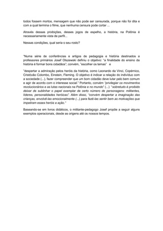 todos fossem mortos, mensagem que não pode ser censurada, porque não foi dita e
com a qual termina o filme, que nenhuma censura pode cortar ...
Através dessas proibições, desses jogos de espelho, a história, na Polônia é
necessariamente vista de perfil...
Nessas condições, qual seria o seu rosto?
“Numa série de conferências e artigos de pedagogia e história destinados a
professores primários Josef Olszewski definiu o objetivo: “a finalidade do ensino da
história é formar bons cidadãos”; convém, ”escolher os temas” e
”despertar a admiração pelos heróis da história, como Leonardo da Vinci, Copérnico,
Cristóvão Colombo, Einstein, Fleming. O objetivo é indicar a relação do indivíduo com
a sociedade (...), fazer compreender que um bom cidadão deve lutar pelo bem comum
e agir de acordo com o interesse social.” Portanto, convém “privilegiar os movimentos
revolucionários e as lutas nacionais na Polônia e no mundo” (...) “sobretudo é proibido
deixar de sublinhar o papel exemplar de certo número de personagens: militantes,
líderes, personalidades heróicas”. Além disso, “convém despertar a imaginação das
crianças, envolvê-las emocionalmente (...) para fazê-las sentir bem as motivações que
impeliram esses heróis a ação.”
Baseando-se em livros didáticos, o militante-pedagogo Josef propõe a seguir alguns
exemplos operacionais, desde as origens até os nossos tempos.
 