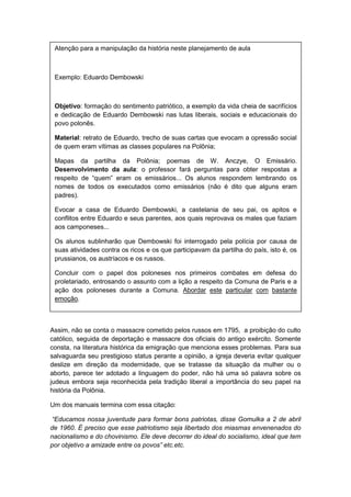 Assim, não se conta o massacre cometido pelos russos em 1795, a proibição do culto
católico, seguida de deportação e massacre dos oficiais do antigo exército. Somente
consta, na literatura histórica da emigração que menciona esses problemas. Para sua
salvaguarda seu prestigioso status perante a opinião, a igreja deveria evitar qualquer
deslize em direção da modernidade, que se tratasse da situação da mulher ou o
aborto, parece ter adotado a linguagem do poder, não há uma só palavra sobre os
judeus embora seja reconhecida pela tradição liberal a importância do seu papel na
história da Polônia.
Um dos manuais termina com essa citação:
“Educamos nossa juventude para formar bons patriotas, disse Gomulka a 2 de abril
de 1960. É preciso que esse patriotismo seja libertado dos miasmas envenenados do
nacionalismo e do chovinismo. Ele deve decorrer do ideal do socialismo, ideal que tem
por objetivo a amizade entre os povos” etc.etc.
Atenção para a manipulação da história neste planejamento de aula
Exemplo: Eduardo Dembowski
Objetivo: formação do sentimento patriótico, a exemplo da vida cheia de sacrifícios
e dedicação de Eduardo Dembowski nas lutas liberais, sociais e educacionais do
povo polonês.
Material: retrato de Eduardo, trecho de suas cartas que evocam a opressão social
de quem eram vítimas as classes populares na Polônia;
Mapas da partilha da Polônia; poemas de W. Anczye, O Emissário.
Desenvolvimento da aula: o professor fará perguntas para obter respostas a
respeito de “quem” eram os emissários... Os alunos respondem lembrando os
nomes de todos os executados como emissários (não é dito que alguns eram
padres).
Evocar a casa de Eduardo Dembowski, a castelania de seu pai, os apitos e
conflitos entre Eduardo e seus parentes, aos quais reprovava os males que faziam
aos camponeses...
Os alunos sublinharão que Dembowski foi interrogado pela polícia por causa de
suas atividades contra os ricos e os que participavam da partilha do país, isto é, os
prussianos, os austríacos e os russos.
Concluir com o papel dos poloneses nos primeiros combates em defesa do
proletariado, entrosando o assunto com a lição a respeito da Comuna de Paris e a
ação dos poloneses durante a Comuna. Abordar este particular com bastante
emoção.
 