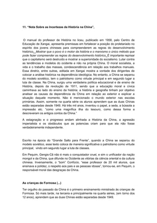 11. “Nota Sobre as Incertezas da História na China”,
O manual do professor de História no liceu, publicado em 1958, pelo Centro de
Educação de Xangai, apresenta premissas em fortalecer a posição do proletariado no
espírito dos jovens chineses para compreenderem as regras do desenvolvimento
histórico. Mostrar que o povo é o motor da história e o marxismo o único método que
pode fazer compreender as regras do desenvolvimento histórico. É importante reprisar
que o capitalismo será destruído e mostrar a superioridade do socialismo. Lutar contra
as tendências e modelos do ocidente e não na própria China. O moral socialista, a
vida e o trabalho das massas, condescendência em relação aos trabalhos manuais.
Essa diretriz, entre outras, editada em Xangai mostra a vontade dos dirigentes de
colocar a análise histórica na dependência ideológica. No entanto, a China se separou
do modelo soviético, tem o patriotismo como virtude principal e em segundo lugar a
luta de classe. Na China, surgiu uma verdadeira política educacional e de ensino de
História, depois da revolução de 1911, sendo que a educação moral e cívica
caminhava ao lado do ensino da história; a história e geografia tinham por objetivo
analisar as causas da dependência da China em relação ao exterior e explicar a
situação daquele momento. Não é mencionado o mundo exterior nas escolas
primárias. Assim, somente na quarta série os alunos aprendem que as duas Chinas
estão separadas desde 1949. Há três mil anos, inventou o papel, a seda, a bússola a
impressão etc. “como uma magnìfica ilha do tesouro, como dessa forma a
descreveram os antigos contos da China.”
A estagnação e o progresso andam alinhada a História da China, a agressão
imperialista e os obstáculos que as potencias criam para que ela não fosse
verdadeiramente independente.
Escrito na época do “Grande Salto para Frente”, quando a China se separou do
modelo soviético, esse texto coloca de maneira significativa o patriotismo como virtude
principal, vindo em segundo lugar a luta de classes.
Em Pequim, Gengis-Cã não é mais o conquistador cruel, e sim o unificador da nação
mongol e da China, que difunde no Ocidente as vitórias da ciência oriental e da cultura
chinesa. Inversamente, o “bom” Confúcio, “esse professor de 20 mil alunos, que
ensinava a polidez, o respeito aos pais e as pessoas idosas”, tornou-se, em Pequim, o
responsável moral das desgraças da China.
As crianças de Formosa (...)
Ter orgulho do passado da China é o primeiro ensinamento ministrado às crianças de
Formosa. Só mais tarde, na terceira e principalmente na quarta séries, (em torno dos
12 anos), aprendem que as duas Chinas estão separadas desde 1949.
 