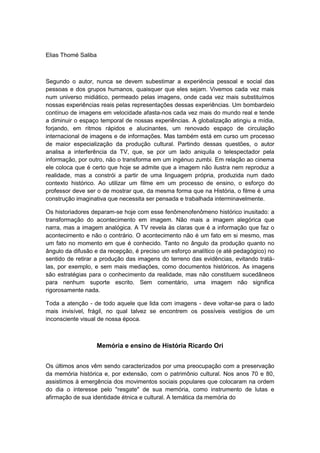 Elias Thomé Saliba
Segundo o autor, nunca se devem subestimar a experiência pessoal e social das
pessoas e dos grupos humanos, quaisquer que eles sejam. Vivemos cada vez mais
num universo midiático, permeado pelas imagens, onde cada vez mais substituímos
nossas experiências reais pelas representações dessas experiências. Um bombardeio
contínuo de imagens em velocidade afasta-nos cada vez mais do mundo real e tende
a diminuir o espaço temporal de nossas experiências. A globalização atingiu a mídia,
forjando, em ritmos rápidos e alucinantes, um renovado espaço de circulação
internacional de imagens e de informações. Mas também está em curso um processo
de maior especialização da produção cultural. Partindo dessas questões, o autor
analisa a interferência da TV, que, se por um lado aniquila o telespectador pela
informação, por outro, não o transforma em um ingénuo zumbi. Em relação ao cinema
ele coloca que é certo que hoje se admite que a imagem não ilustra nem reproduz a
realidade, mas a constrói a partir de uma linguagem própria, produzida num dado
contexto histórico. Ao utilizar um filme em um processo de ensino, o esforço do
professor deve ser o de mostrar que, da mesma forma que na História, o filme é uma
construção imaginativa que necessita ser pensada e trabalhada interminavelmente.
Os historiadores deparam-se hoje com esse fenômenofenômeno histórico inusitado: a
transformação do acontecimento em imagem. Não mais a imagem alegórica que
narra, mas a imagem analógica. A TV revela às claras que é a informação que faz o
acontecimento e não o contrário. O acontecimento não é um fato em si mesmo, mas
um fato no momento em que é conhecido. Tanto no ângulo da produção quanto no
ângulo da difusão e da recepção, é preciso um esforço analítico (e até pedagógico) no
sentido de retirar a produção das imagens do terreno das evidências, evitando tratá-
las, por exemplo, e sem mais mediações, como documentos históricos. As imagens
são estratégias para o conhecimento da realidade, mas não constituem sucedâneos
para nenhum suporte escrito. Sem comentário, uma imagem não significa
rigorosamente nada.
Toda a atenção - de todo aquele que lida com imagens - deve voltar-se para o lado
mais invisível, frágil, no qual talvez se encontrem os possíveis vestígios de um
inconsciente visual de nossa época.
Memória e ensino de História Ricardo Ori
Os últimos anos vêm sendo caracterizados por uma preocupação com a preservação
da memória histórica e, por extensão, com o patrimônio cultural. Nos anos 70 e 80,
assistimos à emergência dos movimentos sociais populares que colocaram na ordem
do dia o interesse pelo "resgate" de sua memória, como instrumento de lutas e
afirmação de sua identidade étnica e cultural. A temática da memória do
 