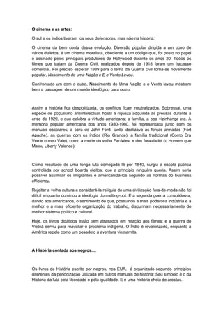 O cinema e as artes:
O sul e os índios tiveram os seus defensores, mas não na história:
O cinema dá bem conta dessa evolução. Diversão popular dirigida a um povo de
vários dialetos, é um cinema moralista, obediente a um código que, foi posto no papel
e assinado pelos principais produtores de Hollywood durante os anos 20. Todos os
filmes que tratam da Guerra Civil, realizados depois de 1918 foram um fracasso
comercial. Foi preciso esperar 1939 para o tema da Guerra civil torna-se novamente
popular, Nascimento de uma Nação e E o Vento Levou.
Confrontado um com o outro, Nascimento de Uma Nação e o Vento levou mostram
bem a passagem de um mundo ideológico para outro.
Assim a história fica despolitizada, os conflitos ficam neutralizados. Sobressai, uma
espécie de populismo antiintelectual, hostil à riqueza adquirida às pressas durante a
crise de 1929, e que celebra a virtude americana; a família, a boa vizinhança etc. A
memória popular americana dos anos 1930-1960, foi representada junto com os
manuais escolares; a obra de John Ford, tanto idealizava as forças armadas (Fort
Apache), as guerras com os índios (Rio Grande), a família tradicional (Como Era
Verde o meu Vale), como a morte do velho Far-West e dos fora-da-lei (o Homem que
Matou Liberty Valence).
Como resultado de uma longa luta começada lá por 1840, surgiu a escola pública
controlada por school boards eleitos, que a princípio ninguém queria. Assim seria
possível assimilar os imigrantes e americanizá-los segundo as normas do business
efficiency.
Rejeitar a velha cultura e considerá-la relíquia de uma civilização fora-de-moda não foi
difícil enquanto dominou a ideologia do melting-pot. E a segunda guerra consolidou-a,
dando aos americanos, o sentimento de que, possuindo a mais poderosa indústria e a
melhor e a mais eficiente organização do trabalho, dispunham necessariamente do
melhor sistema político e cultural.
Hoje, os livros didáticos estão bem atrasados em relação aos filmes; e a guerra do
Vietnã serviu para reavaliar o problema indígena. O Índio é revalorizado, enquanto a
América repele como um pesadelo a aventura vietnamita.
A História contada aos negros....
Os livros de História escrito por negros, nos EUA, é organizado segundo princípios
diferentes da periodização utilizada em outros manuais de história: Seu símbolo é o da
História da luta pela liberdade e pela igualdade. E é uma história cheia de arestas.
 