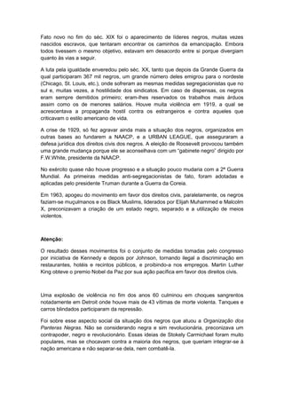 Fato novo no fim do séc. XIX foi o aparecimento de líderes negros, muitas vezes
nascidos escravos, que tentaram encontrar os caminhos da emancipação. Embora
todos tivessem o mesmo objetivo, estavam em desacordo entre si porque divergiam
quanto às vias a seguir.
A luta pela igualdade enveredou pelo séc. XX, tanto que depois da Grande Guerra da
qual participaram 367 mil negros, um grande número deles emigrou para o nordeste
(Chicago, St. Louis, etc.), onde sofreram as mesmas medidas segregacionistas que no
sul e, muitas vezes, a hostilidade dos sindicatos. Em caso de dispensas, os negros
eram sempre demitidos primeiro; eram-lhes reservados os trabalhos mais árduos
assim como os de menores salários. Houve muita violência em 1919, a qual se
acrescentava a propaganda hostil contra os estrangeiros e contra aqueles que
criticavam o estilo americano de vida.
A crise de 1929, só fez agravar ainda mais a situação dos negros, organizados em
outras bases ao fundarem a NAACP, e a URBAN LEAGUE, que asseguraram a
defesa jurídica dos direitos civis dos negros. A eleição de Roosevelt provocou também
uma grande mudança porque ele se aconselhava com um “gabinete negro” dirigido por
F.W.White, presidente da NAACP.
No exército quase não houve progresso e a situação pouco mudaria com a 2ª Guerra
Mundial. As primeiras medidas anti-segregacionistas de fato, foram adotadas e
aplicadas pelo presidente Truman durante a Guerra da Coreia.
Em 1963, apogeu do movimento em favor dos direitos civis, paralelamente, os negros
faziam-se muçulmanos e os Black Muslims, liderados por Elijah Muhammed e Malcolm
X, preconizavam a criação de um estado negro, separado e a utilização de meios
violentos.
Atenção:
O resultado desses movimentos foi o conjunto de medidas tomadas pelo congresso
por iniciativa de Kennedy e depois por Johnson, tornando ilegal a discriminação em
restaurantes, hotéis e recintos públicos, e proibindo-a nos empregos. Martin Luther
King obteve o premio Nobel da Paz por sua ação pacífica em favor dos direitos civis.
Uma explosão de violência no fim dos anos 60 culminou em choques sangrentos
notadamente em Detroit onde houve mais de 43 vítimas de morte violenta. Tanques e
carros blindados participaram da repressão.
Foi sobre esse aspecto social da situação dos negros que atuou a Organização dos
Panteras Negras. Não se considerando negra e sim revolucionária, preconizava um
contrapoder, negro e revolucionário. Essas ideias de Stokely Carmichael foram muito
populares, mas se chocavam contra a maioria dos negros, que queriam integrar-se à
nação americana e não separar-se dela, nem combatê-la.
 