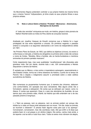 Os Movimentos Negros pretendem controlar a sua própria história da mesma forma
que o cinema “branco” hollywoodiano, já tinha criado os seus próprios filmes e seus
próprios artistas.
14. Nota e Leitura Sobre a História “Proibida”: Mexicanos – Americanos,
Aborígines da Austrália
A “visão dos vencidos” enriqueceu-se muito, em história, graças à obra pioneira de
Nathan Wachtel sobre os índios do Peru diante da conquista nacional.
Analisada por Josefina Vasquez de Knauth comprova que a História foi o lugar
privilegiado de luta entre espanhóis e crioulos. Os primeiros negando o passado
anterior à conquista e os segundos valorizando-o em nome da independência obtida
em 1821.
No Primeiro Plano de Estudo, de 1843, que definia os objetivos (cívicos), do ensino e
uniformizava a instrução, a história era obrigatória na primeira série e dela não contava
o nome de Cortes. “Morellos, Mina e Iturbide, são os heróis-fundadores e membros
eminentes do primeiro panteão mexicano”.
Corte reapareceria logo, mas suas qualidades “cavalheirescas” são ofuscadas pela
grandeza índia. Daí por diante, durante todo o séc. XIX conservadores e liberais
disputariam o terreno da história.
É verdade que no México, a luta contra o imperialismo estrangeiro, essencialmente o
dos Estados Unidos, tornou-se o tema obsessivo da história, a ponto de no tempo de
Pancho Vila e Zapata o indigenismo assumir a prioridade sobre a visão católica
eurocêntrica da História.
São numerosos os grupamentos humanos que, à maneira dos chicanos, elaboram
uma contra-história, em oposição aos seus vencedores. Mas alguns ainda não a
formularam, apenas a esboçaram. Há outras que se esforçam por nascer, como no
Alasca. E outras que aparecem. Esse é o caso dos aborígines da Austrália, de que
damos aqui uma primeira visão, infantil, da história que eles entendem ser a de seu
passado próximo e longínquo.
(...) “Nem as pessoas, nem os pássaros, nem os animais podiam ver porque não
existia luz e cada um ficava onde estivesse sem se mover. “Um dia, todos os animais
se reuniram e disseram:” É preciso fazer alguma coisa para que a luz apareça.”
Conversaram, conversaram, mas não aconteceu nada. Até que enfim a rã disse que
poderia fazer vir o sol graças a um cântico mágico. Ela cantou, cantou mais ainda, e
de repente o sol se abriu e tudo ficou claro. Todos os seres vivos vibraram de alegria,
 