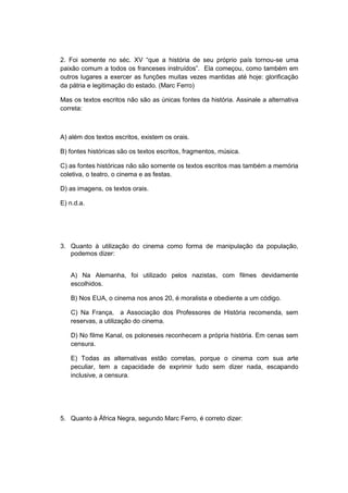 2. Foi somente no séc. XV “que a história de seu próprio paìs tornou-se uma
paixão comum a todos os franceses instruìdos”. Ela começou, como também em
outros lugares a exercer as funções muitas vezes mantidas até hoje: glorificação
da pátria e legitimação do estado. (Marc Ferro)
Mas os textos escritos não são as únicas fontes da história. Assinale a alternativa
correta:
A) além dos textos escritos, existem os orais.
B) fontes históricas são os textos escritos, fragmentos, música.
C) as fontes históricas não são somente os textos escritos mas também a memória
coletiva, o teatro, o cinema e as festas.
D) as imagens, os textos orais.
E) n.d.a.
3. Quanto à utilização do cinema como forma de manipulação da população,
podemos dizer:
A) Na Alemanha, foi utilizado pelos nazistas, com filmes devidamente
escolhidos.
B) Nos EUA, o cinema nos anos 20, é moralista e obediente a um código.
C) Na França, a Associação dos Professores de História recomenda, sem
reservas, a utilização do cinema.
D) No filme Kanal, os poloneses reconhecem a própria história. Em cenas sem
censura.
E) Todas as alternativas estão corretas, porque o cinema com sua arte
peculiar, tem a capacidade de exprimir tudo sem dizer nada, escapando
inclusive, a censura.
5. Quanto à África Negra, segundo Marc Ferro, é correto dizer:
 