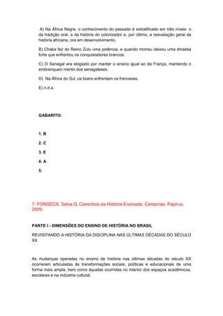 A) Na África Negra, o conhecimento do passado é estratificado em três níveis: o
da tradição oral, a da história do colonizador e, por último, a reavaliação geral da
história africana, ora em desenvolvimento.
B) Chaka fez do Reino Zulu uma potência, e quando morreu deixou uma dinastia
forte que enfrentou os conquistadores brancos.
C) O Senegal era elogiado por manter o ensino igual ao da França, mantendo o
embranqueci mento dos senegaleses.
D) Na África do Sul, os boers enfrentam os franceses.
E) n.d.a.
GABARITO:
1. B
2. C
3. E
4. A
5.
7. FONSECA, Selva G. Caminhos da História Ensinada. Campinas: Papirus,
2009.
PARTE I - DIMENSÕES DO ENSINO DE HISTÓRIA NO BRASIL
REVISITANDO A HISTÓRIA DA DISCIPLINA NAS ÚLTIMAS DÉCADAS DO SÉCULO
XX
As mudanças operadas no ensino de história nas últimas décadas do século XX
ocorreram articuladas às transformações sociais, políticas e educacionais de uma
forma mais ampla, bem como àquelas ocorridas no interior dos espaços acadêmicos,
escolares e na indústria cultural.
 