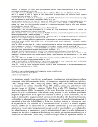 Anderson, L. A. y Whiston, S. C. (2005). Sexual assault education programs: A meta-analytic examination of their effectiveness.
Psychology of Women Quarterly, 29, 374-388.
Bruess, C. E. y Greenberg, J. S. (2004). Sexuality Education. Therory and Practice (4 th ed.). New York: Oxford University Press.
Deitz, S. R., Blackwell, K., Daley, P. y Bentley, B. (1982). Measurement of empathy toward rape victims and rapists. Journal of
Personality and Social Psychology, 43, 372-384.
Fuertes, A., Ramos, M., De la Orden, M. V., Del Campo, A. y Lázaro, S. (2005). The involvement in sexual coercive behaviours of college
men: Prevalence and risk factors. Journal of Interpersonal Violence, 20, 872-891.
Fuertes, A., Ramos, M., Martínez, J. L., López, D. y Tabernero, C. (2006). Prevalencia y factores de vulnerabilidad y protección de la
victimización sexual en las relaciones con los iguales en las mujeres universitarias españolas. Child Abuse and Neglect, 30, 799-814.
Howard, D.N. y Wang, M.Q. (2005) Psychosocial correlates of U.S. adolescents who report a history of forced sexual intercourse.
Journal of Adolescent Health,36, 372-379.
López, F. (1995). La Educación Sexual de Adolescentes y Jóvenes. Madrid: Siglo XXI.
Muehlenhard C.L. y Felts, A.S. (1998). Sexual beliefs Scale. En C.M. Davis, W.L. Yarber, R. Bauserman, G. Schreer and S.L. Davis (pp. 116–
118). Handbook of sexuality-related measures, London: Sage.
Muñoz-Rivas, M. J., Graña, K., O`Leary, K. D. y González, M. P. (2009). Prevalencia y predictores de la agresión sexual en las relaciones
de noviazgo en adolescentes y jóvenes. Psicothema, 21, 2, 234-240.
Pacifici, C., Stoolmiller, M. y Nelson, C. (2001). Evaluating a prevention program for teenagers on sexual coercion: A differential
effectiveness. Journal of Consulting & Clinical Psychology, 69, 552.
Ramos, M. (2004). Factores de protección y vulnerabilidad de la coerción sexual en adolescentes y jóvenes. Sexpol, 60, 16-18.
Ramos, M. y Fuertes, A. (2005). Vulnerabilidad frente a la victimización sexual: factores psicosociales y contextuales asociados.
Sexología Integral, 2.
Ramos, M., Fuertes, A. y De la Orden, M. V. (2006). La victimización sexual en las relaciones con los iguales en una muestra de mujeres
adolescentes y jóvenes: Prevalencia y creencias relacionadas con la victimización. Revista de Psicología Social, 21, 127-140.
Sipsma, E., Carrobles, J. A., Montorio, I. y Everaerd, W. (2000). Sexual aggression against women by men acquaintances: Attitudes and
experiences among Spanish university students. Spanish Journal of Psychology, 3, 14-27.
Spitzberg, B. H. (1999). An analysis of empirical estimates of rape and sexual coercion. Violence and Victims, 14, 241-260.
Struckman-Johnson, C. y Struckman-Johnson, D. (1998). The dynamics and impact of sexual coercion of men by women. En P. B.
Anderson y C. Struckman-Johnson (Eds.), Sexually aggressive women: Current perspectives and controversies (pp. 121-143). Nueva
York: Guilford.
Yeater, E. A. y O’Donohue, W. (1999). Sexual assault prevention programs: Current issues, future directions, and the potential efficacy
of interventions with women. Clinical Psychology Review, 19, 739-771.
Young, A., Grey, M. y Boyd, C.J. (2009). Adolescents’ experiences of sexual assault by peers: Prevalence and nature of victimization
occurring within and out of school. Journal of Youth and Adolescence, 38, 1072-1083.
Young, B. J. y Furman, W. (2008). Interpersonal factors in the risk for sexual victimization and its recurrence during adolescence.
Journal of Youth and Adolescence. 37, 297-309.


Eficacia de un programa educativo para reducir las agresiones sexuales con adolescentes
Vicario-Molina, Isabel. Fuertes-Martín, Antonio
Email: ivicario@usal.es

Las agresiones sexuales entre jóvenes y adolescentes constituyen un serio problema social que
afrontamos en las últimas décadas, debido a la demostrada magnitud del problema (Spitzberg,
1999; Young y Furman, 2008; Young, Grey y Boyd, 2009) y a los claros efectos traumáticos que
se producen en las víctimas (Howard y Wang, 2005). Parece, además, que tanto varones como
mujeres pueden ser víctimas y agresores (Muñoz-Rivas et al., 2009; Struckman-Johnson y
Struckman-Johnson, 1998). Es necesario, por lo tanto, desarrollar estrategias eficaces para la
prevención de la coerción sexual en los adolescentes y jóvenes. Por ello, se diseñó y evaluó un
programa de prevención de las agresiones sexuales en chicos y chicas adolescentes, con un
grupo de tratamiento y un grupo control. La intervención, llevada a cabo durante siete sesiones,
contemplaba la adquisición de conocimientos y actitudes positivas hacia la víctima (empatía), el
aprendizaje y desarrollo de habilidades, y de factores de riesgo tanto de la victimización como
de la perpetración. Los objetivos de la intervención fueron: a) conocer si nuestro programa
producía cambios en los adolescentes en las diferentes dimensiones; y b) si esos cambios se
relacionaban con un menor comportamiento sexual coercitivo a medio plazo. Los resultados tras
la evaluación previa al tratamiento y posterior al tratamiento (6 meses y un año) indican que la
intervención fue eficaz en aspectos actitudinales y emocionales, pero que es necesario mejorar la
adquisición de habilidades (asertividad y comunicación) para evitar las agresiones sexuales. Se


                                        Desexologia.com | Revista De Sexología 2011                                                   10
 
