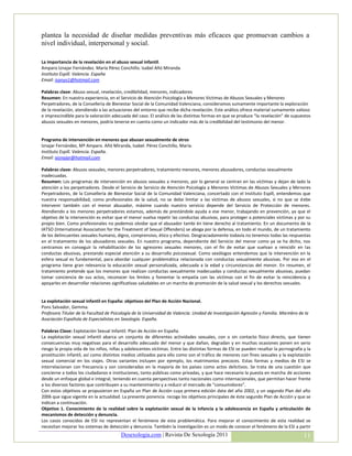 plantea la necesidad de diseñar medidas preventivas más eficaces que promuevan cambios a
nivel individual, interpersonal y social.

La importancia de la revelación en el abuso sexual infantil.
Amparo Iznajar Fernández. María Pérez Conchillo. Isabel Añó Miranda
Instituto Espill. Valencia. España
Email: isanyo1@hotmail.com

Palabras clave: Abuso sexual, revelación, credibilidad, menores, indicadores
Resumen: En nuestra experiencia, en el Servicio de Atención Psicología a Menores Victimas de Abusos Sexuales y Menores
Perpetradores, de la Conselleria de Bienestar Social de la Comunidad Valenciana, consideramos sumamente importante la exploración
de la revelación, atendiendo a las actuaciones del entorno que recibe dicha revelación. Este análisis ofrece material sumamente valioso
e imprescindible para la valoración adecuada del caso. El análisis de las distintas formas en que se produce “la revelación” de supuestos
abusos sexuales en menores, podría tenerse en cuenta como un indicador más de la credibilidad del testimonio del menor.


Programa de intervención en menores que abusan sexualmente de otros
Iznajar Fernández, Mª Amparo. Añó Miranda, Isabel. Pérez Conchillo, María.
Instituto Espill. Valencia. España.
Email: aiznajar@hotmail.com

Palabras clave: Abusos sexuales, menores perpetradores, tratamiento menores, menores abusadores, conductas sexualmente
inadecuadas.
Resumen: Los programas de intervención en abusos sexuales a menores, por lo general se centran en las víctimas y dejan de lado la
atención a los perpetradores. Desde el Servicio de Servicio de Atención Psicología a Menores Víctimas de Abusos Sexuales y Menores
Perpetradores, de la Conselleria de Bienestar Social de la Comunidad Valenciana, concertado con el Instituto Espill, entendemos que
nuestra responsabilidad, como profesionales de la salud, no se debe limitar a las víctimas de abusos sexuales, si no que se debe
intervenir también con el menor abusador, máxime cuando nuestro servicio depende del Servicio de Protección de menores.
Atendiendo a los menores perpetradores estamos, además de prestándole ayuda a ese menor, trabajando en prevención, ya que el
objetivo de la intervención es evitar que el menor vuelva repetir las conductas abusivas, para proteger a potenciales víctimas y por su
propio bien. Como profesionales no podemos olvidar que el abusador tambi én tiene derecho al tratamiento. En un documento de la
IATSO (International Association for the Treatment of Sexual Offenders) se aboga por la defensa, en todo el mundo, de un tratamiento
de los delincuentes sexuales humano, digno, comprensivo, ético y efectivo. Desgraciadamente todavía no tenemos todas las respuestas
en el tratamiento de los abusadores sexuales. En nuestro programa, dependiente del Servicio del menor como ya se ha dicho, nos
centramos en conseguir la rehabilitación de los agresores sexuales menores, con el fin de evitar que vuelvan a reincidir en las
conductas abusivas, prestando especial atención a su desarrollo psicosexual. Como sexólogos entendemos que la intervención en la
esfera sexual es fundamental, para abordar cualquier problemática relacionada con conductas sexualmente abusivas. Por eso en el
programa tiene gran relevancia la educación sexual personalizada, adecuada a la edad y circunstancias del menor. En resumen, el
tratamiento pretende que los menores que realizan conductas sexualmente inadecuadas y conductas sexualmente abusivas, puedan
tomar conciencia de sus actos, reconocer los límites y fomentar la empatía con las víctimas con el fin de evitar la reincidencia y
apoyarles en desarrollar relaciones significativas saludables en un marcho de promoción de la salud sexual y los derechos sexuales.


La explotación sexual infantil en España: objetivos del Plan de Acción Nacional.
Pons Salvador, Gemma.
Profesora Titular de la Facultad de Psicología de la Universidad de Valencia. Unidad de Investigación Agresión y Familia. Miembro de la
Asociación Española de Especialistas en Sexología. España.

Palabras Clave: Explotación Sexual Infantil. Plan de Acción en España.
La explotación sexual infantil abarca un conjunto de diferentes actividades sexuales, con o sin contacto físico directo, que tienen
consecuencias muy negativas para el desarrollo adecuado del menor y que dañan, degradan y en muchas ocasiones ponen en serio
riesgo la propia vida de los niños, niñas y adolescentes víctimas. Entre las distintas formas de ESI se pueden resaltar la pornografía y la
prostitución infantil, así como distintos medios utilizados para ello como son el tráfico de menores con fines sexuales y la explotación
sexual comercial en los viajes. Otras variantes incluyen por ejemplo, los matrimonios precoces. Estas formas y medios de ESI se
interrelacionan con frecuencia y son consideradas en la mayoría de los países como actos delictivos. Se trata de una cuestión que
concierne a todos los ciudadanos e instituciones, tanto públicas como privadas, y que hace necesario la puesta en marcha de acciones
desde un enfoque global e integral, teniendo en cuenta perspectivas tanto nacionales como internacionales, que permitan hacer frente
a los diversos factores que contribuyen a su mantenimiento y a reducir el mercado de “consumidores”.
Con estos objetivos se propusieron en España un Plan de Acción cuya primera edición data del año 2002, y un segundo Plan del año
2006 que sigue vigente en la actualidad. La presente ponencia recoge los objetivos principales de éste segundo Plan de Acción y que se
indican a continuación.
Objetivo 1. Conocimiento de la realidad sobre la explotación sexual de la infancia y la adolescencia en España y articulación de
mecanismos de detección y denuncia.
Los casos conocidos de ESI no representan el fenómeno de esta problemática. Para mejorar el conocimiento de esta realidad se
necesitan mejorar los sistemas de detección y denuncia. También la investigación es un modo de conocer el fenómeno de la ESI a partir
                                         Desexologia.com | Revista De Sexología 2011                                                   11
 