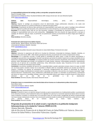 La responsabilidad profesional del sexólogo, jurídica y estrajurídica: perspectiva del jurista
Navarro Cremades, Felipe.
Departamento de Medicina Clínica. Facultad de Medicina UMH. Campus de San Juan. San Juan (Alicante) España.
Email: felipe.navarro@umh.es

Palabras         clave:           Responsabilidad:           deontológica.        Jurídica,         penal,        civil.      administrativa
Resumen:
Objetivos: Exponer al sexólogo una perspectiva actual de determinados riesgos profesionales relevantes a los cuales está
presumiblemente expuesto en su práctica profesional, en especial los de tipo jurídico.
Metodología: Presentación de diversos tipos pertinentes de responsabilidad a que puede estar sujeto el sexólogo como profesional
clínico en especial los jurídicos de tipo penal, civil y administrativo así como extrajurícos, en concreto los deontológicos.
Resultados: En la práctica clínica cada vez son más frecuentes, complejas y actualizables las situaciones de riesgo de incurrir el
sexólogo en responsabilidad tanto juríca como extrajurídica - Conclusiones: Ante esta situación de riesgo potencial y real para el
sexólogo, de relevancia cada vez mayor, es pertinente una aproximación práctica al conocimiento de dichos riesgos para facilitar, en
algún                       sentido,                      su                    prevención                      y                  gestión.
Áreas temáticas: Derechos sexuales.


Promoción de la salud sexual en los adultos mayores.
Giraldo Sánchez, Agustín Alfonso. Zea Herrera, María Del Carmen
Universidad de Antioquia. Medellín. Colombia.
Email: aagiraldo@une.net.co

Palabras clave: Sexualidad, Educación sexual, Educación en salud, Adulto Mayor, Promoción de la salud.
Resumen:
Objetivos: Comunicar la experiencia del AUM de la Facultad de Enfermería, Universidad de Antioquia, Medellín, Colombia, en
promoción de la salud sexual, 2006 – 2010, desde la perspectiva educativa, de promoción de la salud y envejecimiento exitoso.
Metodología: En su desarrollo curricular, el AUM aborda la sexualidad del adulto mayor a través de talleres participativos e
investigativos que permiten a los participantes descubrir qué piensan, qué sienten los adultos mayores de su propia sexualidad y de sus
expresiones comportamentales. Resultados: Los mayores pueden aún sentirse atractivos sexualmente, tener percepciones corporales
positivas, referir dificultades para acceder a la intimidad en el medio familiar, relacionar: enfermedades prevalentes, medicamentos
prescritos con el ejercicio de la sexualidad, preferencias, mitos, disfunciones sexuales, tipos, frecuencias de los actos sexuales
realizados y las fuentes de orientación sexual recibida.
Conclusiones: Las prácticas saludables del ejercicio de la sexualidad deben y pueden aprenderse siempre, hasta en la vejez; las AUM
son una buena opción. Conviene motivar en la comunidad la reflexión sobre las necesidades afectivas y/o sexuales que tienen los
mayores y fortalecer los espacios de participación e interacción intergeneracional que motiven el intercambio de saberes.
Posiblemente el trabajo interdisciplinario constante sobre la sexualidad, el derecho a ésta, permita a los mayores interesados “exigir-
expresar-denunciar” insatisfacciones, mitos, prohibiciones y dificultades para acceder a su intimidad. Los pensamientos y sentimientos
que tienen los mayores de la sexualidad, emergen a pesar de la adversidad cultural, pues relatan su vivencia sexual en la vida íntima y
relacional        que         van      más         allá     de        la      genitalidad       y       de      la      reproducción.
Áreas temáticas: Derechos sexuales, Salud sexual, Educación sexual.


El derecho al sexo y su reconocimiento como derecho básico del ser humano en el ordenamiento jurídico internacional.
Recio Alfaro, Carles.
Universitat de València. Valencia. España.
Email: carlesrecio@hotmail.com

Palabras clave: Sexo, Derechos Humanos, ONU
Resumen: El derecho al sexo y a su ejercicio siempre ha tenido un parco reconocimiento en el ordenamiento jurídico. La proclamación
de los Derechos Humanos como fundamento básico de la dignidad de la persona ha reconocido experiencias básicas del ser humano
como el alimento, el vestido o la vivienda pero se ha acercado al sexo con mucho recato, consiguiendo de hecho un desarrollo legal
nulo hasta tiempos relativamente recientes. Esta comunicación pretende estudiar la evolución del tratamiento jurídico del tema sexual
como        derecho       básico      del       ser    humano        desde      sus       inicios     hasta       nuestros      días.
Áreas temáticas: Derechos sexuales.

Programa de promoción de la salud sexual y reproductiva en población inmigrante
latinoamericana en la ciudad de Valencia (MIHSALUD)
Alcaraz Quevedo, Manuela.
Jefa de Sección de Promoción de la Salud del Centro de Salud Pública de Valencia. Dirección
General de Salud Pública. Generalitat Valenciana. España.


                                         Desexologia.com | Revista De Sexología 2011                                                    14
 