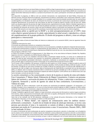 El programa MIHsalud del Centro de Salud Pública de Valencia (CSPV) se dirige fundamentalmente a la población iberoamericana de la
ciudad de Valencia y se inicia como respuesta al objetivo fijado por la Dirección General de Salud Pública (DGSP) de la Conselleria de
Sanitat (Generalitat Valenciana) de elaborar un proyecto de promoción de la salud y participación comunitaria por departamento de
salud.
Para desarrollar el programa, en 2006 se creó una comisión intersectorial, con representación de Salud Pública, Direcciones de
Atención Primaria, Dirección General de Inmigración, Ayuntamiento de Valencia, Universidad y otras instituciones relevantes. A partir
de un análisis de la realidad y de un estudio cualitativo (1), se consideró como tema de actuación prioritario (por las características
sociodemográficas, de indicadores de salud y de utilización de servicios), la promoción de la salud sexual y reproductiva en población
inmigrante iberoamericana. Se priorizaron dos zonas básicas de salud de la ciudad de Valencia: Russafa y Font de Sant Lluís. Ambas
tenían una elevada proporción de personas de origen latinoamericano, especialmente de Ecuador, Bolivia y Colombia (representan un
41% en Russafa y un 40% en Font de Sant Lluís del total de población extranjera con tarjeta sanitaria) (Fuente: SIP, 2008). En cuanto a
los indicadores de utilización de servicios y salud, este tipo de población supone un porcentaje muy importante de la actividad de los
Centros de SSyR, presenta una mayor tasa de IVE y constituye un porcentaje importante de los casos de violencia de género.
El programa piloto se aprobó por la DGSP y se dotó presupuestariamente por el CSPV; tiene
como objetivo general promover la salud, especialmente la salud sexual y reproductiva, a través
del empoderamiento de la propia población. El diseño del programa es abierto y tiene un enfoque
participativo e intersectorial.
El programa lo realiza el Centro de Salud Pública de Valencia en colaboración con la asociación ACOEC y tiene las siguientes líneas de
actuación:
1) Mediación Intercultural en salud
2) Formación de profesionales sanitarios en competencia intercultural
3) Acción comunitaria a través de actuaciones en territorio y en las asociaciones y entidades de población inmigrante iberoamericanas.
La intervención posteriormente se amplia en el Departamento de salud Valencia Dr. Peset, además de las zonas básicas de Ruzafa y
Fuente de San Luís y el Centro de Salud Sexual y Reproductiva (CSSyR) de Fuente de San Luis, a las zonas básicas de San Marcelino y de
Plaza de Segovia y CSSR de Dr. Peset.
En 2010 se ha iniciado el trabajo en el Departamento H. Clínic Malva-rosa, en las zonas básicas de Nazaret, Salvador Pau, República
Argentina y Serrería II, implicando a los CSSR de Nazaret y Malva-rosa.
En el programa se inicia con una mediadora intercultural (MI) y actualmente trabajan dos MI y se cuenta con la colaboración de
agentes de salud de base comunitaria que proponen las asociaciones colaboradoras. Las mediadoras atienden a las personas en
situación de vulnerabilidad; aportándoles información, orientación y facilitando un acercamiento de la población a los servicios de
salud y de SSyR, según un protocolo de remisión consensuado con los profesionales de atención Primaria y CSSR.
Tras 25 meses, la MI ha atendido a 355 personas; un 86,5% han sido mujeres y un 13,5%, hombres. La edad de media ha sido de 29
años en las mujeres y de 30 en los hombres. Del total de personas atendidas, 41,6% procedían de Bolivia; 30,6% de Ecuador y 13,13%
de Colombia. El 35,8% de los casos fueron remitidos por el CSSyR, el 29% por las matronas de AP y el 16,3% por l@s médic@ de AP. La
intervención de la MI se dirigió a dar información sobre el funcionamiento del CSSyR (93,5%), la promoción del uso del preservativo
(93%) y la reflexión sobre el proyecto reproductivo (83,4). Un 84,3% de las personas atendidas por la MI se remitieron a consulta al
CSSyR. Un 4,8% de las mujeres atendidas presentaron sospecha de violencia de género. La MI confirmó casi un 50% de estos casos que
fueron derivados a servicios de atención a la mujer.
La acción comunitaria se fue construyendo a través de la puesta en marcha de estas actividades:
Foro Comunitario 2º Martes Salud; Elaboración de Mapas Comunitarios; Contacto con personas
líderes del territorio y activación de puntos de información; Visitas y entrevistas a asociaciones;
Captación, formación y acción de agentes de salud de base comunitaria; Conversaciones; y
Talleres de salud.
Las y los agentes de salud se seleccionan a partir del contacto con asociaciones de población inmigrante ( 37 asociaciones y 27
entidades censadas) y tras su capacitación en un curso en la linea formación-acción(13 agentes en 2009 y 15 agentes en 2010), realizan
actividades en el ámbito de las asociaciones y algunos directamente en los territorios prioritarios de la intervención. Estas actuaciones
son coordinadas y supervisadas por las mediadoras interculturales.
El equipo “mediadora y agentes de salud”, elabora un mapa comunitario, activa puntos de información en salud en lugares estratéticos
de los barrios, realiza conversaciones de orientación sobre salud entre sus iguales, distribuyendo material informativo-divulgativo, así
como imparten talleres dirigidos a grupos de población inmigrante.
Hasta hoy se han realizado más de 350 atenciones individuales; se han activado 68 puntos informativos; se han realizado 710
conversaciones informales y se han realizado 112 talleres con 902 participantes.
Los “Foros 2º Martes Salud”, son espacios de comunicación entre los ámbitos técnico-
profesional y comunitario . A partir de un listado de temas de salud que interesan, se invita a una
persona que presenta el tema y la exposición se somete al debate y discusión. Habitualmente
participan una media de 21 personas pertenecientes a unas 14 asociaciones. Durante 2008 y 2009
se han realizado 16 foros.
En cuanto a la formación de los/as profesionales de salud en competencia intercultural y atención a la diversidad, con la finalidad de
que los propios centros sanitarios sean también espacios de mediación y las/os profesionales incorporen la atención a la diversidad en
su día a día, se han realizado dos cursos de 40 horas sobre “Interculturalidad y Salud” y tres talleres de 10 horas sobre “Comunicación y
Competencia Intercultural”. Estas acciones formativas se llevan a cabo en colaboración con la Escuela Valenciana de Estudios para la

                                        Desexologia.com | Revista De Sexología 2011                                                  15
 