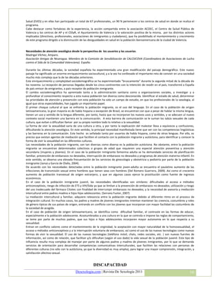 Salud (EVES) y en ellas han participado un total de 67 profesionales, un 90 % pertenecen a los centros de salud en donde se realiza el
programa.
Cabe destacar como fortalezas de la experiencia, la acción compartida entre la asociación ACOEC, el Centro de Salud Pública de
Valencia y los centros de AP y el CSSyR, el Ayuntamiento de Valencia y la valoración positiva de la misma, por los distintos actores
implicados (directivos, profesionales, asociaciones de inmigrantes y ciudadanos), que ha posibilitado el mantenimiento y crecimiento
de este programa dirigido a la disminución de las desigualdades en salud en la población iberoamericana de la ciudad de Valencia.


Necesidades de atención sexológica desde la perspectiva de los usuarios y las usuarias.
Madrigal Vílchez, Amparo.
Asociación Amigas de Nicaragua. Miembro de la Comisión de Sensibilización de CALCSICOVA (Coordinadora de Asociaciones de Lucha
contra el Sida de la Comunidad Valenciana). España.

Durante las últimas décadas, la sociedad española ha experimentado una gran modificación del paisaje demográfico. Este nuevo
paisaje ha significado un enorme enriquecimiento sociocultural, y a la vez ha conllevado el importante reto de convivir en una sociedad
mucho más compleja que la de las décadas anteriores.
Este enriquecimiento y complejidad sociodemográfica se ha experimentado “bruscamente” durante la segunda mitad de la década de
los noventa. La recepción de personas llegadas desde los cinco continentes con la intención de residir en el país, transformó a España
de país emisor de emigrantes, a país receptor de población inmigrante.
El cambio sociodemográfico ha apremiado tanto a la administración sanitaria como a organizaciones sociales, a investigar y a
profundizar el conocimiento respecto a esta nueva población tan diversa como desconocida. Identificar el estado de salud, determinar
las prioridades de atención y prevención con esta población ha sido un campo de estudio, en que los profesionales de la sexología, al
igual que otras especialidades, han jugado un importante papel.
El primer choque cultural al que se enfrenta la población migrante, es el uso del lenguaje. En el caso de la población de origen
latinoamericano, la gran mayoría es de habla hispana a excepción de Brasil, se encuentran con que a pesar de hablar la misma lengua,
tienen un uso y sentido de la lengua diferente, por tanto, hasta que no incorporan los nuevos usos y sentidos, y se adecuen al nuevo
contexto social mantienen una barrera en la comunicación. A esta barrera de comunicación se le suman los tabús sexuales de cada
cultura, que evitan o dificultan llamar por su propio nombre todo lo relativo a la sexualidad.
La forma de vivir la sexualidad varía de una cultura a otra, y por tanto la explicación del malestar lleva a equívocos y confusiones,
dificultando la atención sexológica. En este sentido, la principal necesidad manifestada tiene que ver con las competencias lingüísticas
y las barreras en la comunicación. Este hecho es señalado tanto por usuarios de habla hispana, como de otras lenguas. Por ello, es
preciso que existan agentes de mediación que faciliten el contacto con la población migrante y autóctona, para identificar y conocer la
forma de vivir la sexualidad en las diferentes culturas.
Las necesidades de la población migrante, son tan diversas como diversa es la población autóctona. No obstante, entre la población
migrante se encuentran determinados colectivos o grupos de edad que requieren una especial atención preventiva y atención
secundaria (mujeres y jóvenes). En el caso de la población inmigrante femenina adulta se ha demandado servicios de planificación
familiar, prevención de embarazos no deseados, interrupción de embarazos no deseados y programas de atención materno-infantil. En
este sentido, se observa una elevada frecuentación de los servicios de ginecología y obstetricia y pediatría por parte de la población
inmigrante (Jansà y García de Olalla, 2004).
De acuerdo con los necesidades detectadas entre la población inmigrante joven-adulta se encuentra el paulatino aumento de las
infecciones de transmisión sexual entre hombres que tienen sexo con hombres (Del Romero Guerrero, 2009). Así como el creciente
aumento de población transexual de origen extranjero, y que en algunos casos ejerce la prostitución como fuente de ingresos
económicos.
En el caso de la población inmigrante juvenil, las necesidades identificadas son similares: dificultades al acceso a métodos
anticonceptivos, riesgo de infección de ETS y VIH/Sida ya que se limitan a la prevención de embarazos no deseados; utilización y riesgo
del uso inadecuado del fármaco Citotec con finalidad de interrumpir embarazos no deseados; y la necesidad de asesoría y mediación
intercultural entre padres-madres e hijos-hijas adolescentes. (Serrano Fuster, 2007)
La mediación intercultural y familiar, adquiere relevancia entre la población migrante debido al diferente ritmo en el proceso de
integración cultural. En muchos casos, los padres y madres de jóvenes inmigrantes intentan mantener las creencia, costumbres y roles
de género típicos de sus países de origen, entrando en conflicto con los jóvenes que incorporan con mayor facilidad las costumbres de
la sociedad de acogida.
En el caso de población de origen latinoamericano, se identifica como dificultad familiar, el contraste en las formas de educar,
especialmente a la población adolescente. Acostumbrados a una cultura en la que se controla e impone las reglas de comportamiento,
se teme por parte de muchos padres, que sus hijos e hijas adolescentes incorporen mayor autonomía en lo que respecta a su
sexualidad.
Entran en conflicto valores como el mantenimiento de la virginidad, la aceptación con mayor naturalidad de la homosexualidad, el
acceso a métodos anticonceptivos y a la interrupción voluntaria de embarazos; así como el uso de las nuevas tecnologías como nuevas
formas de vivir la sexualidad. El uso de las nuevas tecnologías (teléfono móvil, chats, redes sociales, etc. ) son nuevas fuentes de
información, así como de relación, que facilitan y/o dificultan (según el uso dado) la vida sexual de la población juvenil. Este tipo de
influencia resulta muy compleja de manejar por parte de algunos padres y madres de jóvenes inmigrantes, por lo que se demanda
servicios de orientación para desarrollar competencias comunicativas interculturales, que faciliten las relaciones con personas de
diferentes culturas (no sólo con la autóctona, ya que la diversidad es muy amplia), para lograr una mayor comprensión, integración, y
satisfacción afectivo-sexual.


                                                      DISCAPACIDAD
                                        Desexologia.com | Revista De Sexología 2011                                                 16
 