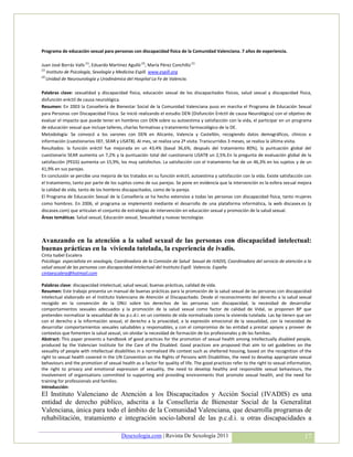 Programa de educación sexual para personas con discapacidad física de la Comunidad Valenciana. 7 años de experiencia.

Juan José Borrás Valls (1), Eduardo Martínez Agulló (2), María Pérez Conchillo (1)
(1)
    Instituto de Psicología, Sexología y Medicina Espill. www.espill.org
(2)
    Unidad de Neurourología y Urodinámica del Hospital La Fe de Valencia.

Palabras clave: sexualidad y discapacidad física, educación sexual de los discapacitados físicos, salud sexual y discapacidad física,
disfunción eréctil de causa neurológica.
Resumen: En 2003 la Consellería de Bienestar Social de la Comunidad Valenciana puso en marcha el Programa de Educación Sexual
para Personas con Discapacidad Física. Se inició realizando el estudio DEN (Disfunción Eréctil de causa Neurológica) con el objetivo de
evaluar el impacto que puede tener en hombres con DEN sobre su autoestima y satisfacción con la vida, el participar en un programa
de educación sexual que incluye talleres, charlas formativas y tratamiento farmacológico de la DE.
Metodología: Se convocó a los varones con DEN en Alicante, Valencia y Castellón, recogiendo datos demográficos, clínicos e
información (cuestionarios IIEF, SEAR y LISAT8). Al mes, se realiza una 2ª visita. Transcurridos 3 meses, se realiza la última visita.
Resultados: la función eréctil fue mejorada en un 43,4% (basal 36,6%; después del tratamiento 80%), la puntuación global del
cuestionario SEAR aumenta un 7,2% y la puntuación total del cuestionario LISAT8 un 2,5%.En la pregunta de evaluación global de la
satisfacción (PEGS) aumenta un 15,9%, los muy satisfechos. La satisfacción con el tratamiento fue de un 46,3% en los sujetos y de un
41,9% en sus parejas.
En conclusión se percibe una mejoría de los tratados en su función eréctil, autoestima y satisfacción con la vida. Existe satisfacción con
el tratamiento, tanto por parte de los sujetos como de sus parejas. Se pone en evidencia que la intervención es la esfera sexual mejora
la calidad de vida, tanto de los hombres discapacitados, como de la pareja.
El Programa de Educación Sexual de la Consellería se ha hecho extensivo a todas las personas con discapacidad física, tanto mujeres
como hombres. En 2006, el programa se implementó mediante el desarrollo de una plataforma informática, la web discasex.es (y
discasex.com) que articulan el conjunto de estrategias de intervención en educación sexual y promoción de la salud sexual.
Áreas temáticas: Salud sexual, Educación sexual, Sexualidad y nuevas tecnologías



Avanzando en la atención a la salud sexual de las personas con discapacidad intelectual:
buenas prácticas en la vivienda tutelada, la experiencia de ivadis.
Cinta Isabel Escalera
Psicóloga especialista en sexología, Coordinadora de la Comisión de Salud Sexual de IVADIS, Coordinadora del servicio de atención a la
salud sexual de las personas con discapacidad intelectual del Instituto Espill. Valencia. España
cintaescalera@hotmail.com

Palabras clave: discapacidad intelectual, salud sexual, buenas prácticas, calidad de vida.
Resumen: Este trabajo presenta un manual de buenas prácticas para la promoción de la salud sexual de las personas con discapacidad
intelectual elaborado en el Instituto Valenciano de Atención al Discapacitado. Desde el reconocimiento del derecho a la salud sexual
recogido en la convención de la ONU sobre los derechos de las personas con discapacidad, la necesidad de desarrollar
comportamientos sexuales adecuados y la promoción de la salud sexual como factor de calidad de Vidal, se proponen BP que
pretenden normalizar la sexualidad de las p.c.d.i. en un contexto de vida normalizada como la vivienda tutelada. Las bp tienen que ver
con el derecho a la información sexual, el derecho a la privacidad, a la expresión emocional de la sexualidad, con la necesidad de
desarrollar comportamientos sexuales saludables y responsables, y con el compromiso de las entidad a prestar apoyos y proveer de
contextos que fomenten la salud sexual, sin olvidar la necesidad de formación de los profesionales y de las familias.
Abstract: This paper presents a handbook of good practices for the promotion of sexual health among intellectually disabled people,
produced by the Valencian Institute for the Care of the Disabled. Good practices are proposed that aim to set guidelines on the
sexuality of people with intellectual disabilities in a normalised life context such as sheltered housing, based on the recognition of the
right to sexual health covered in the UN Convention on the Rights of Persons with Disabilities, the need to develop appropriate sexual
behaviours and the promotion of sexual health as a factor for quality of life. The good practices refer to the right to sexual information,
the right to privacy and emotional expression of sexuality, the need to develop healthy and responsible sexual behaviours, the
involvement of organisations committed to supporting and providing environments that promote sexual health, and the need for
training for professionals and families.
Introducción:
El Instituto Valenciano de Atención a los Discapacitados y Acción Social (IVADIS) es una
entidad de derecho público, adscrita a la Conselleria de Bienestar Social de la Generalitat
Valenciana, única para todo el ámbito de la Comunidad Valenciana, que desarrolla programas de
rehabilitación, tratamiento e integración socio-laboral de las p.c.d.i. u otras discapacidades a

                                          Desexologia.com | Revista De Sexología 2011                                                  17
 