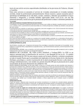 través de una red de servicios especializados distribuidos en las provincias de Valencia, Alicante
y Castellón.
Entre estos servicios se encuentra el servicio de viviendas estructurado en viviendas tuteladas
asistidas, donde los profesionales permanentemente ofrecen recursos y apoyos necesarios para el
aprendizaje de habilidades de la vida diaria, sociales, sanitarias y laborales que posibiliten la mayor
autonomía e integración; y viviendas tuteladas supervisadas donde viven p.c.d.i. con una alta
autonomía personal y social en las que la presencia del profesional se reduce a momentos puntuales de
la jornada.
¿POR QUÉ UN MANUAL DE BUENAS PRÁCTICAS DE SALUD SEXUAL?
La sexualidad es una dimensión fundamental del hecho de ser humano, que no debe ser obviada en aquellos servicios en los que las
p.c.d.i. conviven y viven. La promoción de la salud sexual debe ser un interés principal de las entidades que atienden a estas personas
por varias razones:
El reconocimiento de su derecho a la salud sexual y reproductiva, como viene recogido en el art. 25 de la Convención de las Naciones
Unidas sobre los derechos de las personas con discapacidad;
La necesidad de desarrollar comportamientos sexuales adecuados y saludables que a menudo son deficitarios en las p.c.d.i.
El compromiso de las entidades en ofrecer servicios que garanticen la calidad de vida de las personas que atienden, asumiendo que la
salud sexual es un factor de calidad de vida por cuanto influye en su bienestar físico y emocional.
Las entidades que atienden a p.c.d.i. deben comprometerse con voluntad decidida a considerar la promoción de la salud sexual como
un valor y un objetivo a perseguir.
Este manual de buenas prácticas se centra en el contexto de la vivienda tutelada y pretende ser un instrumento útil para guiar y
garantizar la ejecución de acciones que desarrollen el derecho a la salud sexual y reproductiva; y que facilite la reflexión, el análisis y la
autoevaluación de los procesos y acciones que intervienen en ello.
CONCEPTOS CLAVE
SALUD SEXUAL, entendida como la experiencia de bienestar físico, psicológico y sociocultural relacionado con la sexualidad, que se
evidencia en la expresión libre y responsable de la capacidad sexual, y que fomenta bienestar personal y social enriqueciendo la vida
individual y social.
EDUCACIÓN SEXUAL INTEGRAL, como un derecho y una vía de promoción de la salud sexual que debe considerarse como un aspecto
fundamental de la atención a las personas con discapacidad intelectual.
MODELO DE CALIDAD DE VIDA (CDV) (Schalock y Verdugo,2002): La CDV es un
objetivo principal para la planificación de servicios y una demanda de las p.c.d.i.. El modelo
multidimensional de CDV de estos autores cuenta con la mayor difusión y consenso actualmente
en todo el mundo Puesto que la sexualidad está implicada en diversas facetas de la vida humana
(biológica, psicológica y social), la promoción de la salud sexual puede llevarse a cabo desde un
enfoque multidimensional y este modelo nos permite describir BP para la promoción de la salud
sexual dentro de diversas dimensiones de calidad de vida.
MODELO BIOGRÁFICO-PROFESIONAL de Félix López (2002), se basa en un concepto positivo de salud entendida como bienestar y
promoción de la calidad de vida, y defiende el derecho a vivir la sexualidad como un factor que promueve bienestar. Propone tolerar la
diversidad de las opciones y conductas sexuales según las creencias y características propias de cada persona y ayudar a ser más libre y
responsable en la promoción de su bienestar y del bienestar social. Los profesionales son mediadores entre las familias y las p.c.d.i.
considerando su biografía y la salud, en este caso la mejor forma de resolver las necesidades afectivas y sexuales. La mediación debe
realizarse desde el conocimiento científico y desde actitudes tolerantes y abiertas, en ningún caso el criterio de intervención debe ser
la opinión, creencias y la experiencia del profesional.
MODELO ECOLÓGICO Permite analizar mejor los contextos, para conocer a qué retos se enfrentan las personas para adaptarse a sus
entornos naturales. Desde este enfoque el desarrollo de comportamientos sexuales adaptativos, supone no solo formar en habilidades
a la persona, sino también que la entidad rediseñe contextos y ofrezca apoyos para que la conducta sexual se manifieste
adaptativamente.
BUENAS PRÁCTICAS (BP)
A partir de nuestras reflexiones sobre situaciones que necesitan normalizarse en el contexto de la vivienda tutelada, planteamos
objetivos y proponemos BP que faciliten su consecución. Las siguientes BP pretenden impulsar la normalización de la sexualidad en un
contexto como la vivienda que fomenta la normalización de la vida de las p.c.d.i. Se proponen acciones dirigidas al usuario, a los
profesionales y a la entidad.
 Incluir en el plan de acogida de la vivienda todos los aspectos relacionados con la salud sexual: En la acogida, el profesional
informará de los aspectos organizativos sin obviar las normas relacionadas con la intimidad y la salud sexual: Cuáles son los espacios
de privacidad y cómo deben usarse, de la posibilidad de disponer discretamente de preservativos en el botiquín, y de los recursos de la
comunidad relacionados con salud sexual. Hablará de la exigencia de discreción y respeto hacia las prácticas sexuales propias y las de
los demás, de la necesidad de preservar la intimidad en las actividades de aseo y de la posibilidad de acudir al profesional, en privado,
si necesita hablar de cuestiones íntimas.
 Aprender a gestionar los espacios y tiempos de privacidad y respetar la privacidad de los demás: En la VTA de IVADIS se atiende a
p.c.d.i. procedentes de las residencias que, a menudo, no han interiorizado el significado de privacidad e intimidad. Los profesionales


                                          Desexologia.com | Revista De Sexología 2011                                                     18
 