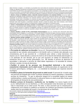 deben fomentar el respeto a la intimidad y la privacidad como norma básica de convivencia necesaria para que las personas sean
tratadas con dignidad; entendiendo la privacidad como un requisito básico para una conducta sexual adecuada.
Las BP definen los dormitorios como espacios de privacidad y si son compartidos se deben consensuar normas sobre cómo y cuando
usarlos como privados. La privacidad debe respetarse tanto en momentos de intimidad sexual como en los momentos de aseo personal
o cuando una persona desea estar a solas. Será necesario además ser respetuoso y discreto con la propia sexualidad y la de los demás.
 Orientar y formar en habilidades sociales y desarrollo emocional necesarios en las relaciones afectivas: Las p.c.d.i. suelen ser
deficitarias en habilidades sociales necesarias para iniciar y mantener relaciones de compromiso afectivo y suelen tener dificultades en
comprender las emociones implicadas en las relaciones afectivas tanto las propias como las de los otros. Asumen, sin reflexión,
estereotipos sociales sobre la sexualidad y las relaciones de pareja y establecen pautas de relación sexistas. Necesitan apoyos para
comprender la compleja dinámica de las relaciones personales, en especial la relación de pareja. Se proponen como BP: Proporcionar
formación sobre roles de género y estereotipos asociados; elección y relación de pareja; cómo iniciar contactos; cómo rechazar
proposiciones; cómo aceptar el rechazo a sus proposiciones y aceptar la diversidad en la orientación sexual,
 Conocer el funcionamiento del cuerpo y reconocer las sensaciones: La falta de apoyos a la formación y a la información sexual
causa que sus conocimientos sobre sexualidad se basen en mitos e ideas distorsionadas aprendidos informalmente del ambiente. Las
BP en la vivienda consisten en disponer de bibliografía; participar en programas de formación y usar los servicios comunitarios
dedicados a asesoramiento en materia de sexualidad; y disponer del personal para poder expresar dudas y resolverlas. con confianza y
espontaneidad
 Prevenir, identificar y atender las ETG y enfermedades infectocontagiosas: Las p.c.d.i. necesitan tener información sobre ETG y
enfermedades infecto-contagiosas, y su prevención, a fin de poder detectar situaciones de riesgo y síntomas de alarma, comunicarlo a
los profesionales y acudir a los servicios especializados. Las BP van dirigidas a conocer las ETG y enfermedades infectocontagiosas y su
forma de transmisión; y a que la entidad establezca protocolos de atención a las personas con enfermedades infecto- contagiosas.
 Mantener prácticas sexuales saludables: Las p.c.d.i. valoran con dificultad los riesgos de ciertas prácticas sexuales, y no suelen
adoptar medidas de protección adecuadas. Siguen modelos de sexualidad sexistas que mitifican el coito como la forma de sexualidad
más deseable; y ceden fácilmente a las presiones de sus compañeros sexuales. Las BP proponen informar sobre prácticas sexuales
placenteras y seguras, prácticas de riesgo y métodos que disminuyen el riesgo; y entrenamiento en asertividad, toma de decisiones y
valoración de riesgos. Este apoyo lo presta el profesional de la vivienda ó desde servicios comunitarios especializados en salud sexual.
Prevención del abuso sexual: Se da una alta incidencia de situaciones de abuso sexual en la población con d.i., y sabemos que las
p.c.d.i. pueden ser tanto víctimas como ofensores. Actualmente, además, debemos actuar ante situaciones de acoso a través de
Internet. Las BP proponen a nivel de prevención el desarrollo de planes de formación para reconocer y actuar ante el acoso y/o abuso
sexual; a nivel de detección establecer protocolos de actuación y a nivel de intervención la derivación a servicios especializados.
 Prevención de embarazos no deseados: Las p.c.d.i. frecuentemente no son conscientes de la
necesidad de usar métodos anticonceptivos ni de decidir cuál es el método más adecuado a sus
circunstancias, por lo que necesitan de y orientación para valorar y tomar decisiones. Las
mujeres con d.i. tienen derecho a conocer los motivos de la elección del método anticonceptivo y
a ser partícipes de esta decisión, por lo que será necesario un trabajo de información y/o
orientación previo a la consulta ginecológica. Las BP abordan el proceso de detección de
necesidades y derivación a servicios de salud dando importancia a la necesidad de orientar,
informar y ayudar a la toma de decisiones.
 Facilitar el acceso de las personas con discapacidad intelectual a los servicios
comunitarios relacionados con la salud sexual: Se establecerán planes de seguimiento de las
revisiones ginecológicas, urológicas, etc. y se atenderán las demandas que requieran atención
sexológica;
 Establecer planes de formación del personal en salud sexual: El personal de vivienda ocupa
  una posición privilegiada para recibir la primera demanda de manera espontánea y desarrollar
  acciones de orientación. Ya que la educación integral de la sexualidad implica de manera
  multidisciplinar a muchos profesionales la educación básica en salud sexual debe formar parte
  del programa de formación de estos profesionales.
 Realizar acciones de formación y mediación con las familias: Los tutores legales de las
  p.c.d.i. habitualmente son sus familiares, y a ellos corresponde tomar decisiones que incluyen
  todo lo relacionado con la salud sexual. Por tanto, se hace necesario que la comunicación y
  colaboración con la familia se establezca en términos de confianza que permitan al profesional
  mediar entre las necesidades del usuario y las decisiones de sus familiares.
Para consultar o disponer del manual de buenas prácticas: www.ivadis.com
O contactar con: Cinta Isabel Escalera, psicóloga de IVADIS cintaescalera@hotmail.com
Bibliografía:
FEAPS, MANUALES DE BUENAS PRÁCTICAS www.feaps.org/confederacion/calidad_bbpp.htm
IVADIS, “Privacidad, intimidad y salud sexual de las personas con discapacidad intelectual”, 2004
www.ivadis.com (en hemeroteca)

                                        Desexologia.com | Revista De Sexología 2011                                                 19
 