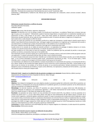 LÓPEZ, F.; “Sexo y afecto en personas con discapacidad”, Biblioteca Nueva, Madrid, 2002
OMS-OPS, “Promoción de la salud sexual: Recomendaciones para la acción”,Guatemala, 2000
SCHALOCK,R. y VERDUGO,M.A.;”Calidad de vida. Manual para los profesionales de la educación, salud y servicios sociales”, Alianza
Editorial, 2002


                                                        DISFUNCIONES SEXUALES


Disfunciones sexuales femeninas y conflictos de pareja
Rosa María Montaña Hernández.
Valladolid. España

Palabras clave: pareja, falta de deseo, vaginismo, dispareunia.
Resumen: Las pacientes con o sin sus parejas, acuden a la consulta por lo que llaman un problema.“Desde hace un tiempo noto que
algo me pasa, ya no me apetece”, “últimamente cuando lo hacemos tengo dolores a la penetración o es totalmente imposible que la
penetración se lleve a cabo porque no me entra”. Todas estas frases podrían ser fácilmente sustituibles por lo que llamamos
disfunciones sexuales femeninas, de las cuáles de mayor prevalencia están: el trastorno del deseo, el vaginismo y la dispareunia.
Qué sucede antes y cuáles después es difícil de valorar.
Así pues una mujer que comienza con una sequedad y atrofia de su vagina por menopausia, cuando tenga la relación sexual coital la
dolerá, lo que llevará de forma inconsciente a que contraiga la vagina y se precipite en un vaginismo por la reiteración de la acción y
secundariamente a la inhibición de su deseo. No presentando un sólo problema sino el compendio de varios.
Pero tener cualquiera de estas dificultades o trastornos ¿será algo que la comprometa sólo a ella?
Cuando entran en la consulta de un médico de atención primaria o un especialista de sexología el objetivo siempre es el mismo,
“necesito una solución porque esto está afectando a mi relación de pareja fuera de la cama”.
No todas acudirán en un corto plazo en busca de respuestas . Suelen ser problemas que han precisado de parches o excusas para
justificar sus sentires y sensaciones, hasta que no han podido más.
Será importante conocer cuál será el apoyo que su pareja aportará a la terapia, incluso si está será la última cerilla que gasten antes de
una separación. Y si quieren solucionarlo sólo por ellas, por ellos, o por la relación de ambos.
En nuestra terapia la educación sexual será clave. Entender que no todos tenemos los mismos deseos sexuales, que no todos deseamos
igual , ni en la misma intensidad ni frecuencia podrá anular pensamientos alucinatorios en ellos. “ Ya no me desea igual, ¿ habrá
conocido a otro?, ¿ acaso ya no le atraigo en el terreno erótico? ¿será que ya no me quiere?”.
Los tratamientos y los deberes de consulta deberán ir siempre encaminados al re-conocimiento de la pareja y a la reconquista de ésta y
de su deseo. Puede ser que la pareja que tengan delante no sea la misma de la cuál se enamoraron hace años , incluso puede ser que
ellas no sean las mismas, en sus cuerpos, en sus formas de pensar, en sus vivencias particulares. Siempre actuaremos en clave de un
bilingüismo sexual, entendiendo que hombres y mujeres somos diferentes, nos expresamos y deseamos de forma distinta , y que todo
ello se podrá situar en marcos de cualquier edad.


Disfunción Eréctil - impacto en la calidad de vida de pacientes oncológicos con colostomía Renato Martins y Mário Lourenço.
Departamento de Psiquiatria do Centro Hospitalar do Alto Ave. Maia. Portugal.
Email: mariopsiquiatra@gmail.com

Palabras              clave:           Disfunción              Eréctil,            calidad        de            vida,            colostomía
Resumen:
Objetivos: Este trabajo de investigación tuvo como objetivo estudiar la prevalencia global de la disfunción eréctil (DE) en pacientes con
cáncer intestinal, su comparación con la tasa de prevalencia en la población general y la correlación posterior con las dimensiones de
salud que caracterizan a la Calidad de Vida (CDV).
Metodología: Se creó dos muestras, una clínica (77 pacientes con cáncer intestinal) y un grupo control (con 106 elementos sin
colostomía intestinal). Se aplicaron a los cuestionarios siguientes: 1. IIEF (Índice Internacional de Función Eréctil), 2. SF-36 (36-Item
Short Form Health Survey) y 3. IQV (Índice de Calidad de Vida: ostomía).
Resultados: Los pacientes con cáncer mostró una tasa promedio de la función eréctil (FE), muy inferior a la de los pacientes en la
muestra de control (13,3 v / s 21,21). Ellos tienen valores más bajos en otras dimensiones del IIEF (deseo sexual, la función de la
función eréctil; orgásmica, satisfacción global y satisfacción sexual). Es mayor la prevalencia de la disfunción eréctil moderada o severa
en la muestra clínica. Encontramos que EF se correlaciona directamente con la función física (p ≤ 0,05), el rendimiento físico (p ≤ 0,05),
dolor físico (p ≤ 0,01) General de la Salud (p ≤ 0,05), vitalidad (p ≤ 0,01) y el desempeño emocional (p ≤ 0 , 2001) del SF-36; el bienestar
psicológico (p ≤ 0,05), la imagen corporal (p ≤ 0,01), dolor (p ≤ 0,01), la actividad sexual (p ≤ 0,01) Preocupaciones Sociales (p ≤ 0,05)
mejora (p ≤ 0,01) Experiencia (p ≤ 0,05) y de ayuda y soporte (p ≤ 0,05) del IQV.
Conclusiones: El cáncer intestinal es una enfermedad que tiene un impacto negativo en el bienestar y la vida sexual de los pacientes.
Áreas temáticas: Disfunciones sexuales


Valoración de la función sexual en mujeres con disfunción de piso pélvico
García, Alfredo. Tabares Moya, Luis Fernando.
Centro de Investigaciones psiquatricas, psicologicas y sexologicas de Venezuela (CIPPSV)


                                         Desexologia.com | Revista De Sexología 2011                                                    20
 